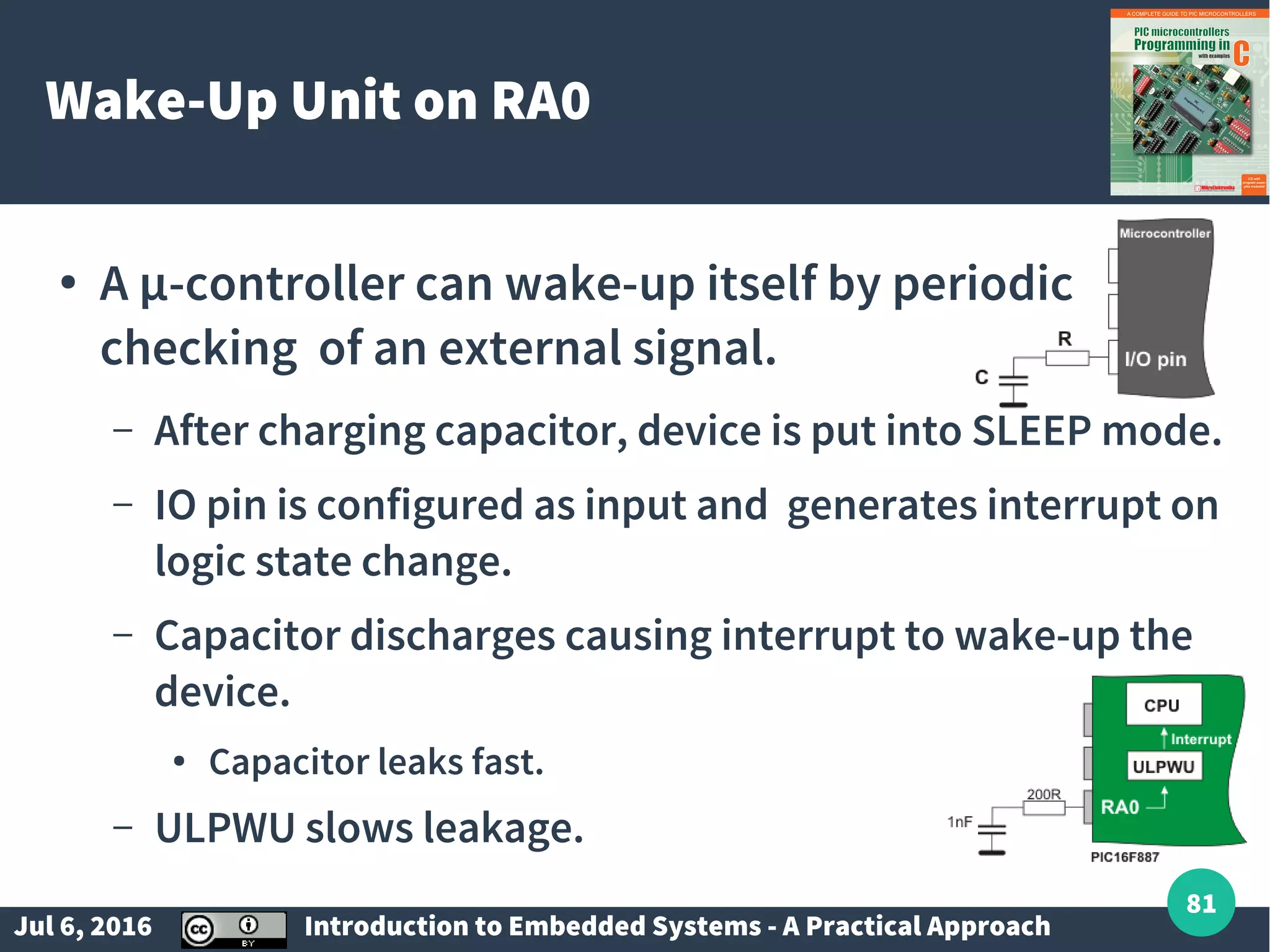 Jul 6, 2016 Introduction to Embedded Systems - A Practical Approach 81 Wake-Up Unit on RA0 ● A µ-controller can wake-up itself by periodic checking of an external signal. – After charging capacitor, device is put into SLEEP mode. – IO pin is configured as input and generates interrupt on logic state change. – Capacitor discharges causing interrupt to wake-up the device. ● Capacitor leaks fast. – ULPWU slows leakage. 