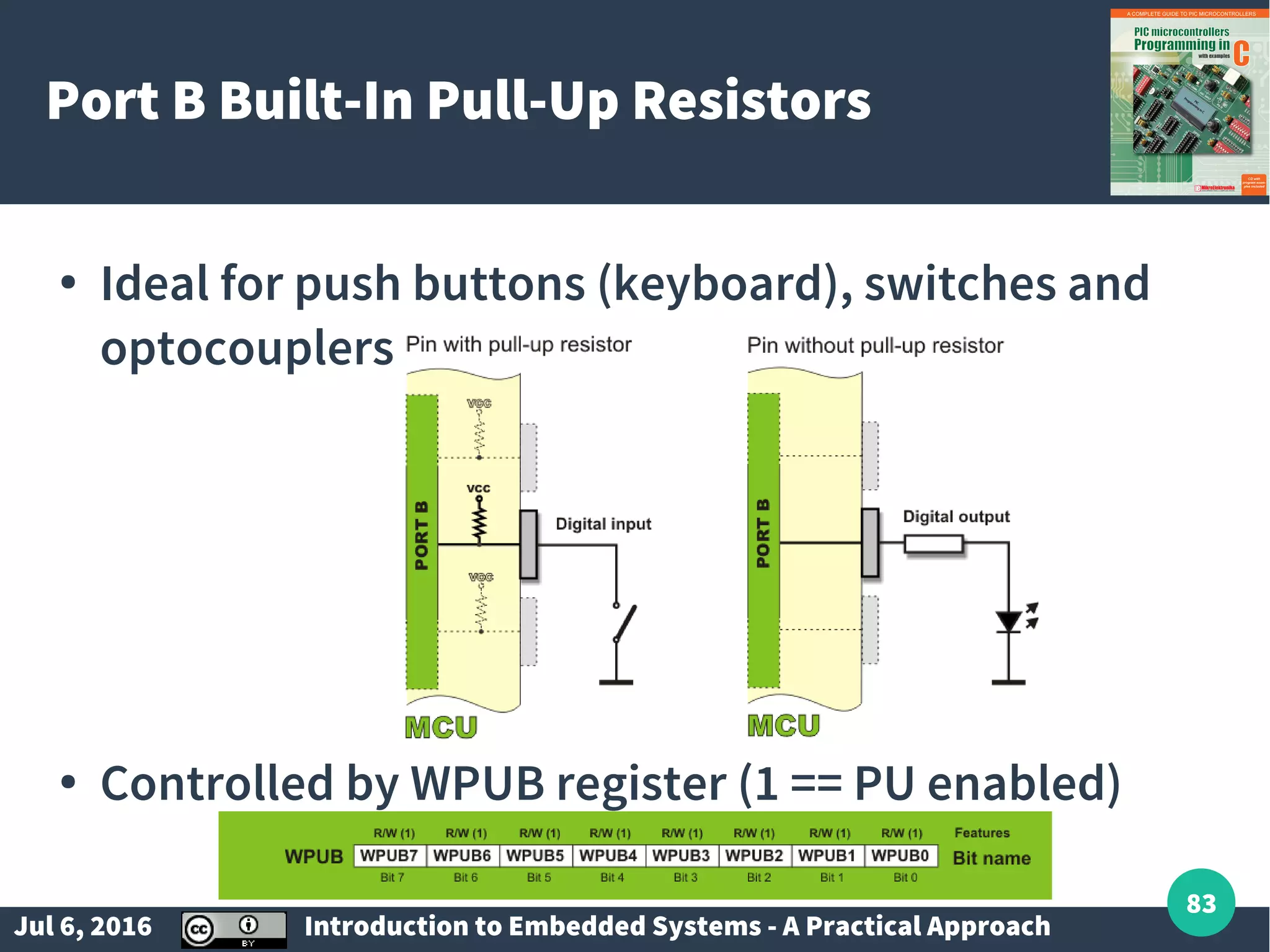 Jul 6, 2016 Introduction to Embedded Systems - A Practical Approach 83 Port B Built-In Pull-Up Resistors ● Ideal for push buttons (keyboard), switches and optocouplers ● Controlled by WPUB register (1 == PU enabled) 