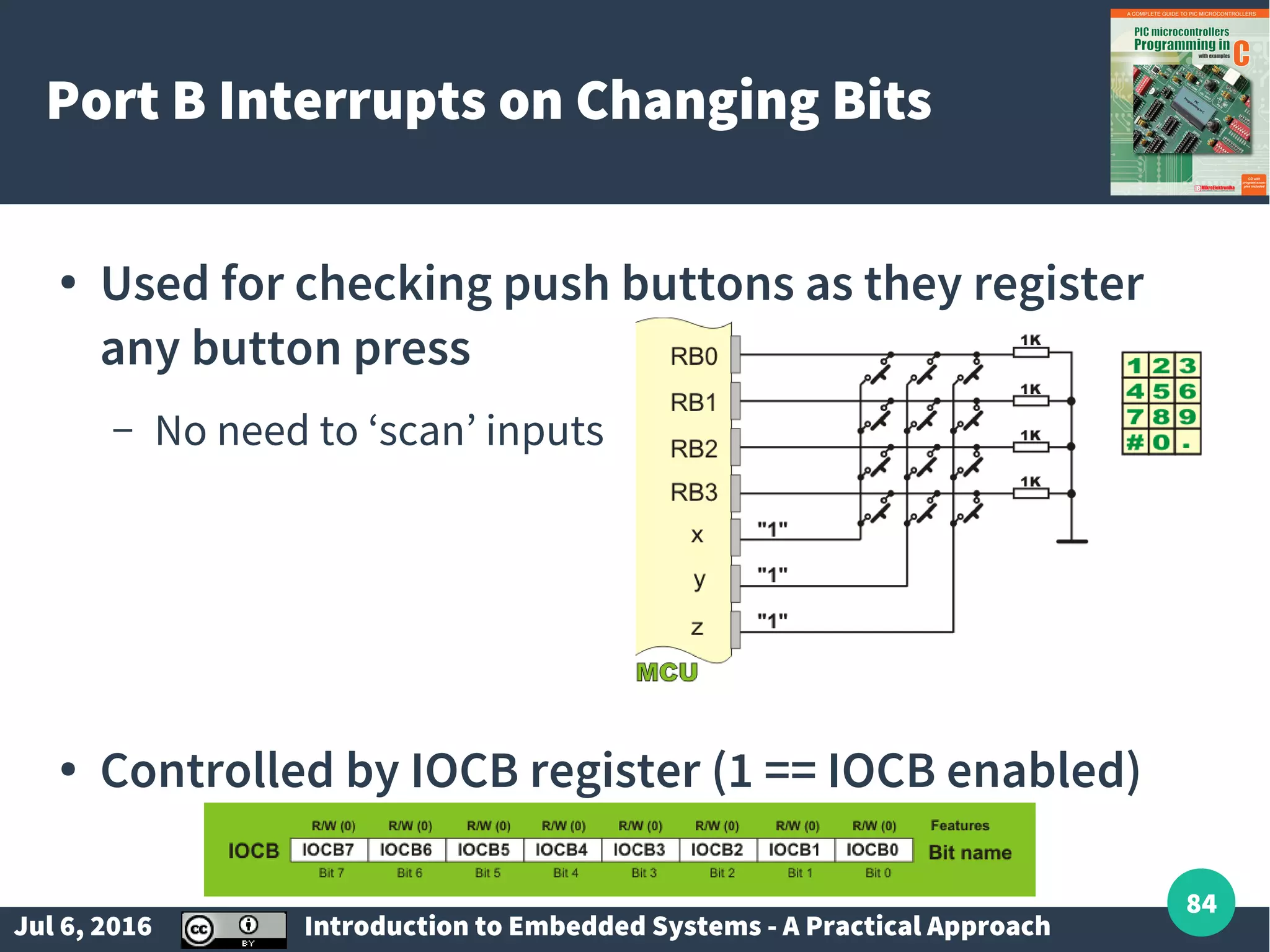 Jul 6, 2016 Introduction to Embedded Systems - A Practical Approach 84 Port B Interrupts on Changing Bits ● Used for checking push buttons as they register any button press – No need to ‘scan’ inputs ● Controlled by IOCB register (1 == IOCB enabled) 