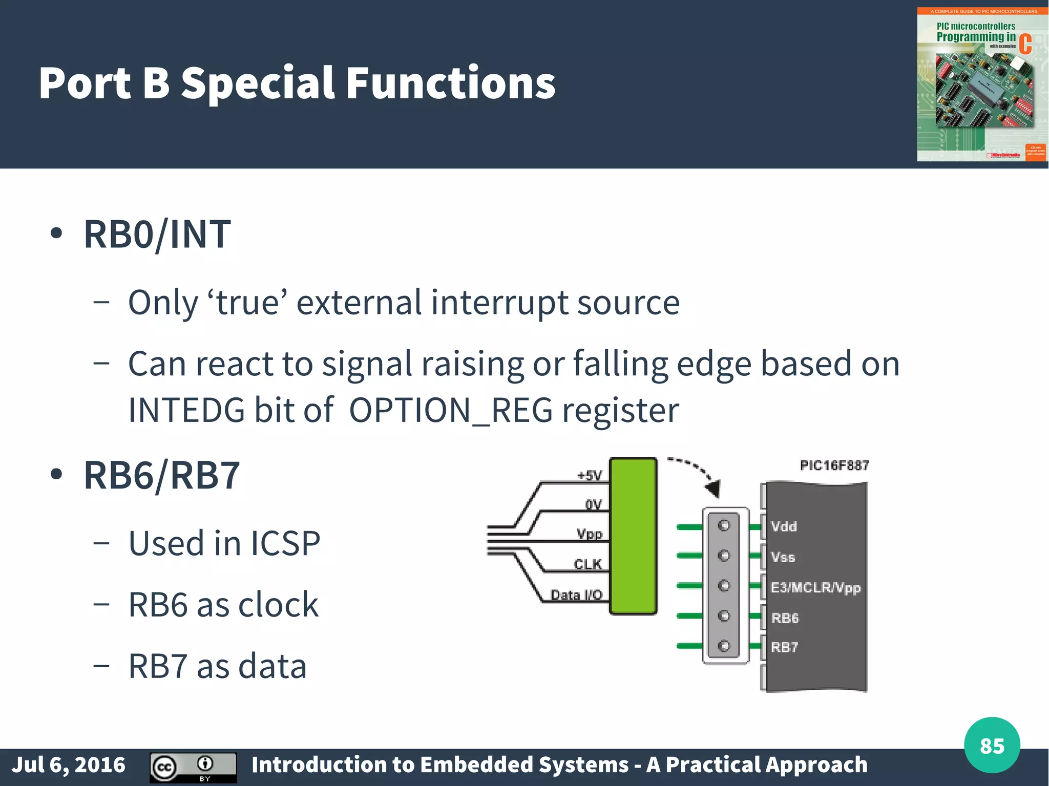 Jul 6, 2016 Introduction to Embedded Systems - A Practical Approach 85 Port B Special Functions ● RB0/INT – Only ‘true’ external interrupt source – Can react to signal raising or falling edge based on INTEDG bit of OPTION_REG register ● RB6/RB7 – Used in ICSP – RB6 as clock – RB7 as data 