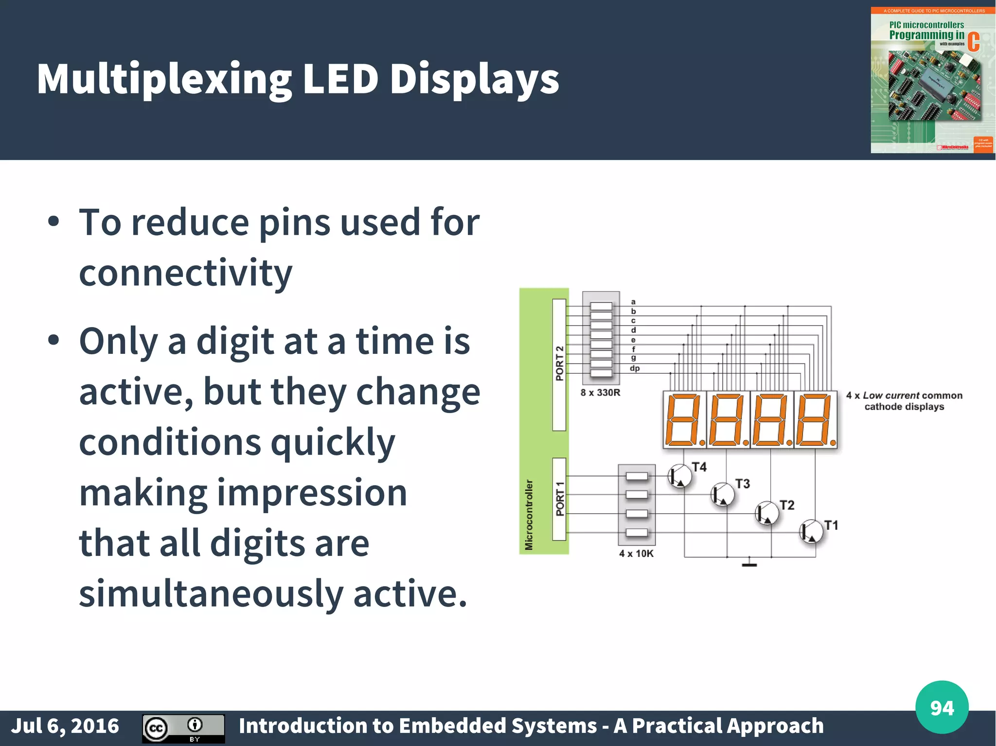 Jul 6, 2016 Introduction to Embedded Systems - A Practical Approach 94 Multiplexing LED Displays ● To reduce pins used for connectivity ● Only a digit at a time is active, but they change conditions quickly making impression that all digits are simultaneously active. 