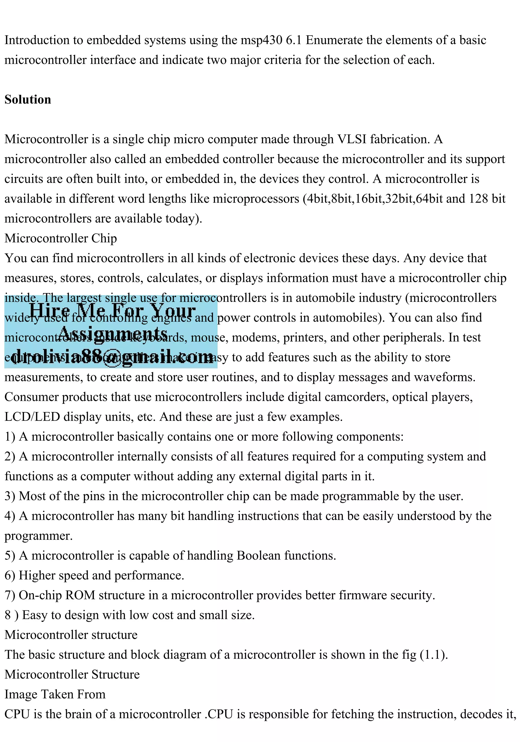 Introduction to embedded systems using the msp430 6.1 Enumerate the elements of a basic
microcontroller interface and indicate two major criteria for the selection of each.
Solution
Microcontroller is a single chip micro computer made through VLSI fabrication. A
microcontroller also called an embedded controller because the microcontroller and its support
circuits are often built into, or embedded in, the devices they control. A microcontroller is
available in different word lengths like microprocessors (4bit,8bit,16bit,32bit,64bit and 128 bit
microcontrollers are available today).
Microcontroller Chip
You can find microcontrollers in all kinds of electronic devices these days. Any device that
measures, stores, controls, calculates, or displays information must have a microcontroller chip
inside. The largest single use for microcontrollers is in automobile industry (microcontrollers
widely used for controlling engines and power controls in automobiles). You can also find
microcontrollers inside keyboards, mouse, modems, printers, and other peripherals. In test
equipments, microcontrollers make it easy to add features such as the ability to store
measurements, to create and store user routines, and to display messages and waveforms.
Consumer products that use microcontrollers include digital camcorders, optical players,
LCD/LED display units, etc. And these are just a few examples.
1) A microcontroller basically contains one or more following components:
2) A microcontroller internally consists of all features required for a computing system and
functions as a computer without adding any external digital parts in it.
3) Most of the pins in the microcontroller chip can be made programmable by the user.
4) A microcontroller has many bit handling instructions that can be easily understood by the
programmer.
5) A microcontroller is capable of handling Boolean functions.
6) Higher speed and performance.
7) On-chip ROM structure in a microcontroller provides better firmware security.
8 ) Easy to design with low cost and small size.
Microcontroller structure
The basic structure and block diagram of a microcontroller is shown in the fig (1.1).
Microcontroller Structure
Image Taken From
CPU is the brain of a microcontroller .CPU is responsible for fetching the instruction, decodes it,
 