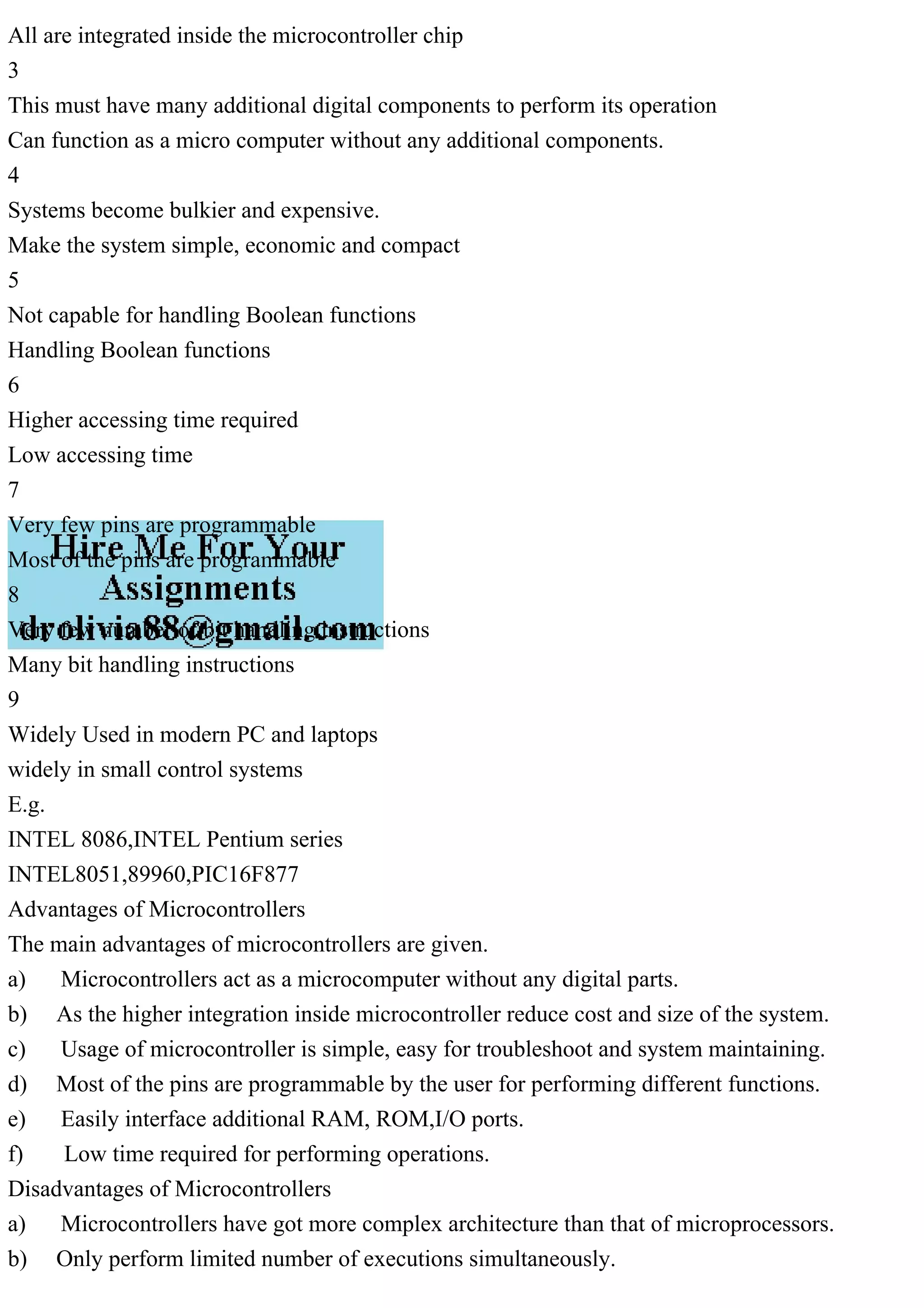 All are integrated inside the microcontroller chip
3
This must have many additional digital components to perform its operation
Can function as a micro computer without any additional components.
4
Systems become bulkier and expensive.
Make the system simple, economic and compact
5
Not capable for handling Boolean functions
Handling Boolean functions
6
Higher accessing time required
Low accessing time
7
Very few pins are programmable
Most of the pins are programmable
8
Very few number of bit handling instructions
Many bit handling instructions
9
Widely Used in modern PC and laptops
widely in small control systems
E.g.
INTEL 8086,INTEL Pentium series
INTEL8051,89960,PIC16F877
Advantages of Microcontrollers
The main advantages of microcontrollers are given.
a) Microcontrollers act as a microcomputer without any digital parts.
b) As the higher integration inside microcontroller reduce cost and size of the system.
c) Usage of microcontroller is simple, easy for troubleshoot and system maintaining.
d) Most of the pins are programmable by the user for performing different functions.
e) Easily interface additional RAM, ROM,I/O ports.
f) Low time required for performing operations.
Disadvantages of Microcontrollers
a) Microcontrollers have got more complex architecture than that of microprocessors.
b) Only perform limited number of executions simultaneously.
 