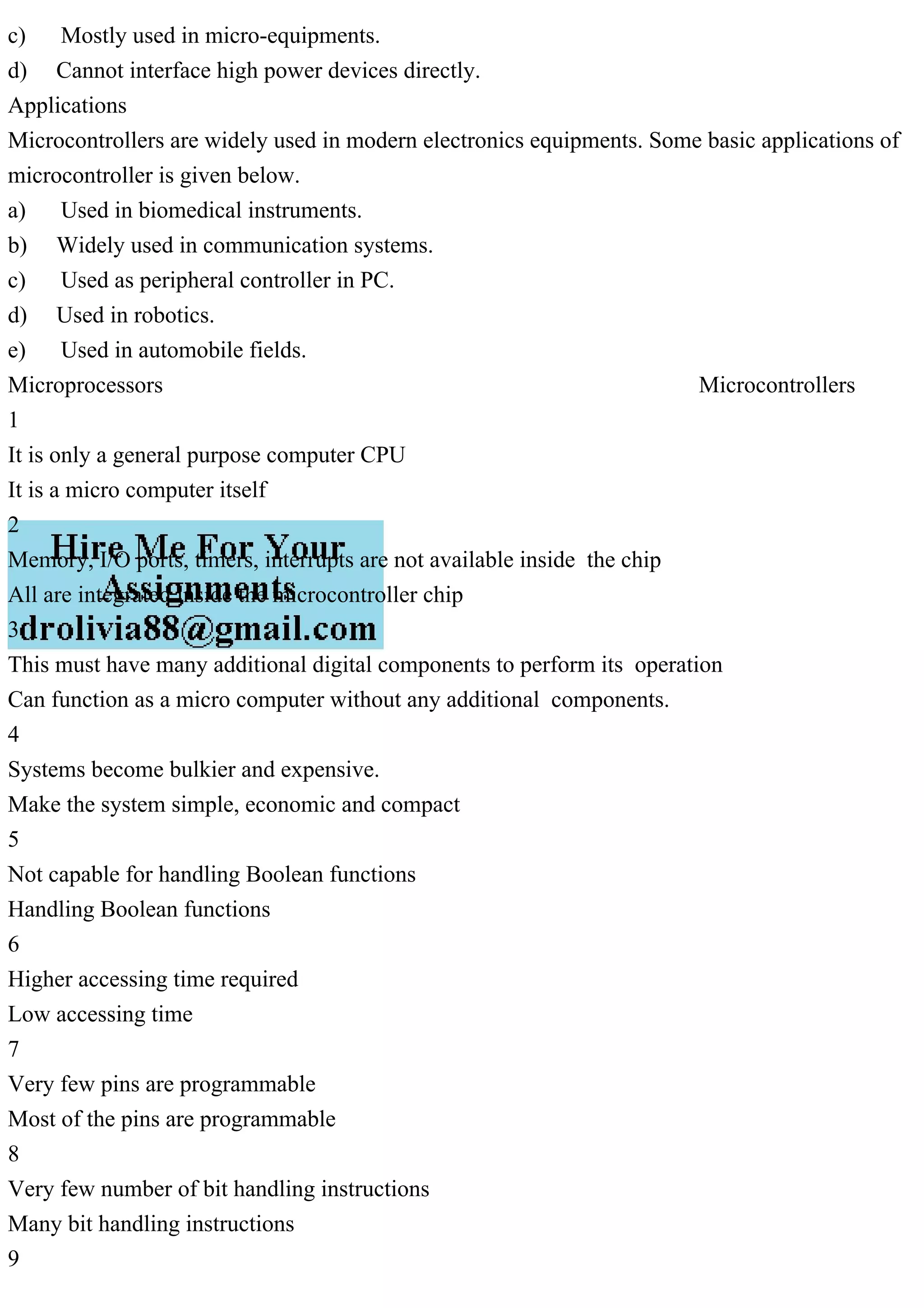 c) Mostly used in micro-equipments.
d) Cannot interface high power devices directly.
Applications
Microcontrollers are widely used in modern electronics equipments. Some basic applications of
microcontroller is given below.
a) Used in biomedical instruments.
b) Widely used in communication systems.
c) Used as peripheral controller in PC.
d) Used in robotics.
e) Used in automobile fields.
Microprocessors Microcontrollers
1
It is only a general purpose computer CPU
It is a micro computer itself
2
Memory, I/O ports, timers, interrupts are not available inside the chip
All are integrated inside the microcontroller chip
3
This must have many additional digital components to perform its operation
Can function as a micro computer without any additional components.
4
Systems become bulkier and expensive.
Make the system simple, economic and compact
5
Not capable for handling Boolean functions
Handling Boolean functions
6
Higher accessing time required
Low accessing time
7
Very few pins are programmable
Most of the pins are programmable
8
Very few number of bit handling instructions
Many bit handling instructions
9
 