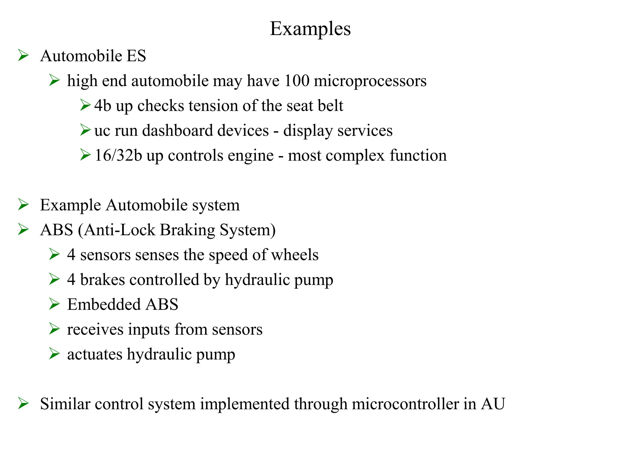 Examples
 Automobile ES
 high end automobile may have 100 microprocessors
4b up checks tension of the seat belt
uc run dashboard devices - display services
16/32b up controls engine - most complex function
 Example Automobile system
 ABS (Anti-Lock Braking System)
 4 sensors senses the speed of wheels
 4 brakes controlled by hydraulic pump
 Embedded ABS
 receives inputs from sensors
 actuates hydraulic pump
 Similar control system implemented through microcontroller in AU
 