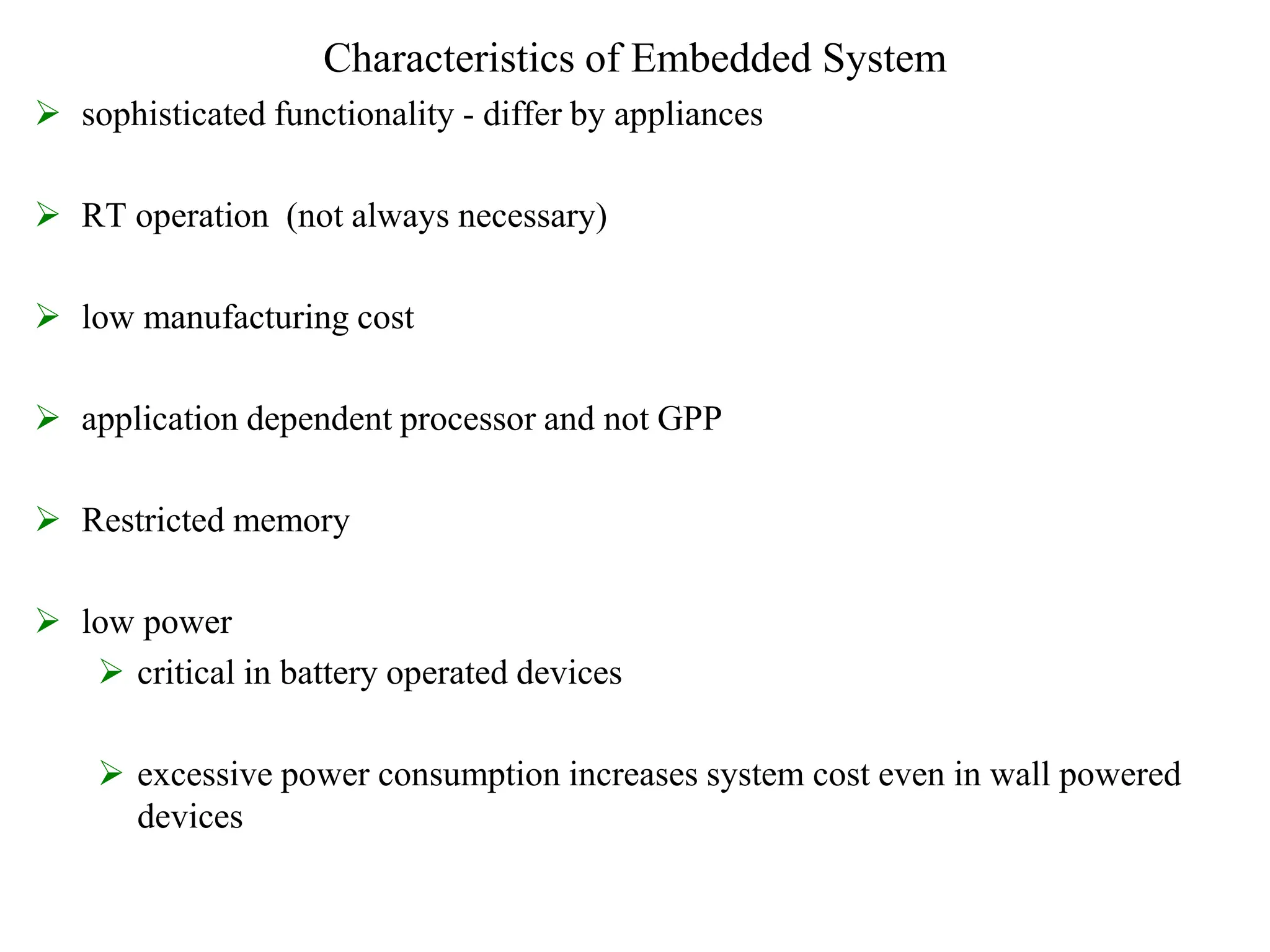 Characteristics of Embedded System
 sophisticated functionality - differ by appliances
 RT operation (not always necessary)
 low manufacturing cost
 application dependent processor and not GPP
 Restricted memory
 low power
 critical in battery operated devices
 excessive power consumption increases system cost even in wall powered
devices
 