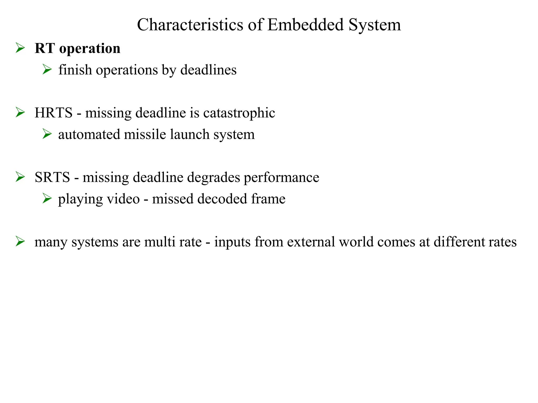 Characteristics of Embedded System
 RT operation
 finish operations by deadlines
 HRTS - missing deadline is catastrophic
 automated missile launch system
 SRTS - missing deadline degrades performance
 playing video - missed decoded frame
 many systems are multi rate - inputs from external world comes at different rates
 