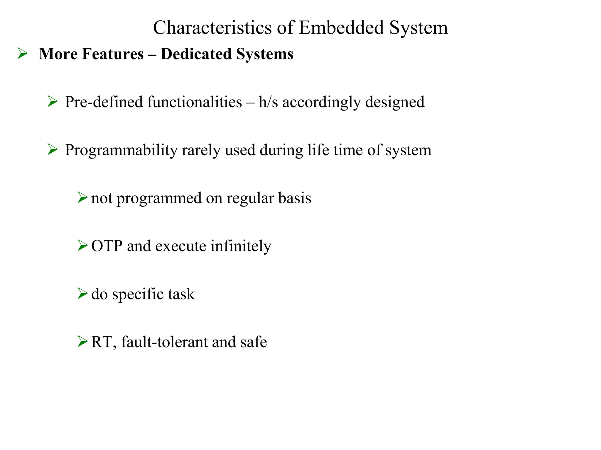 Characteristics of Embedded System
 More Features – Dedicated Systems
 Pre-defined functionalities – h/s accordingly designed
 Programmability rarely used during life time of system
not programmed on regular basis
OTP and execute infinitely
do specific task
RT, fault-tolerant and safe
 