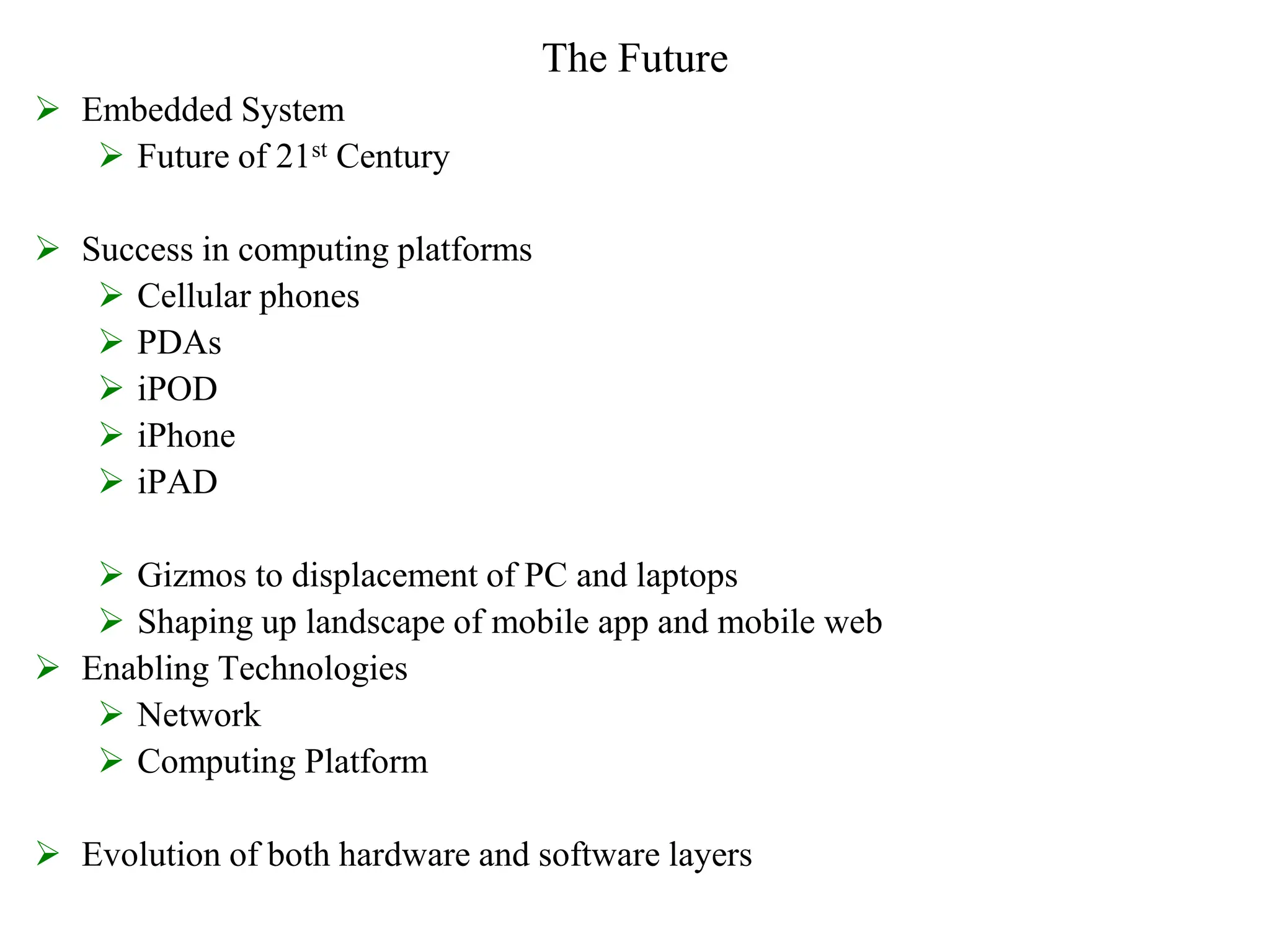 The Future
 Embedded System
 Future of 21st Century
 Success in computing platforms
 Cellular phones
 PDAs
 iPOD
 iPhone
 iPAD
 Gizmos to displacement of PC and laptops
 Shaping up landscape of mobile app and mobile web
 Enabling Technologies
 Network
 Computing Platform
 Evolution of both hardware and software layers
 