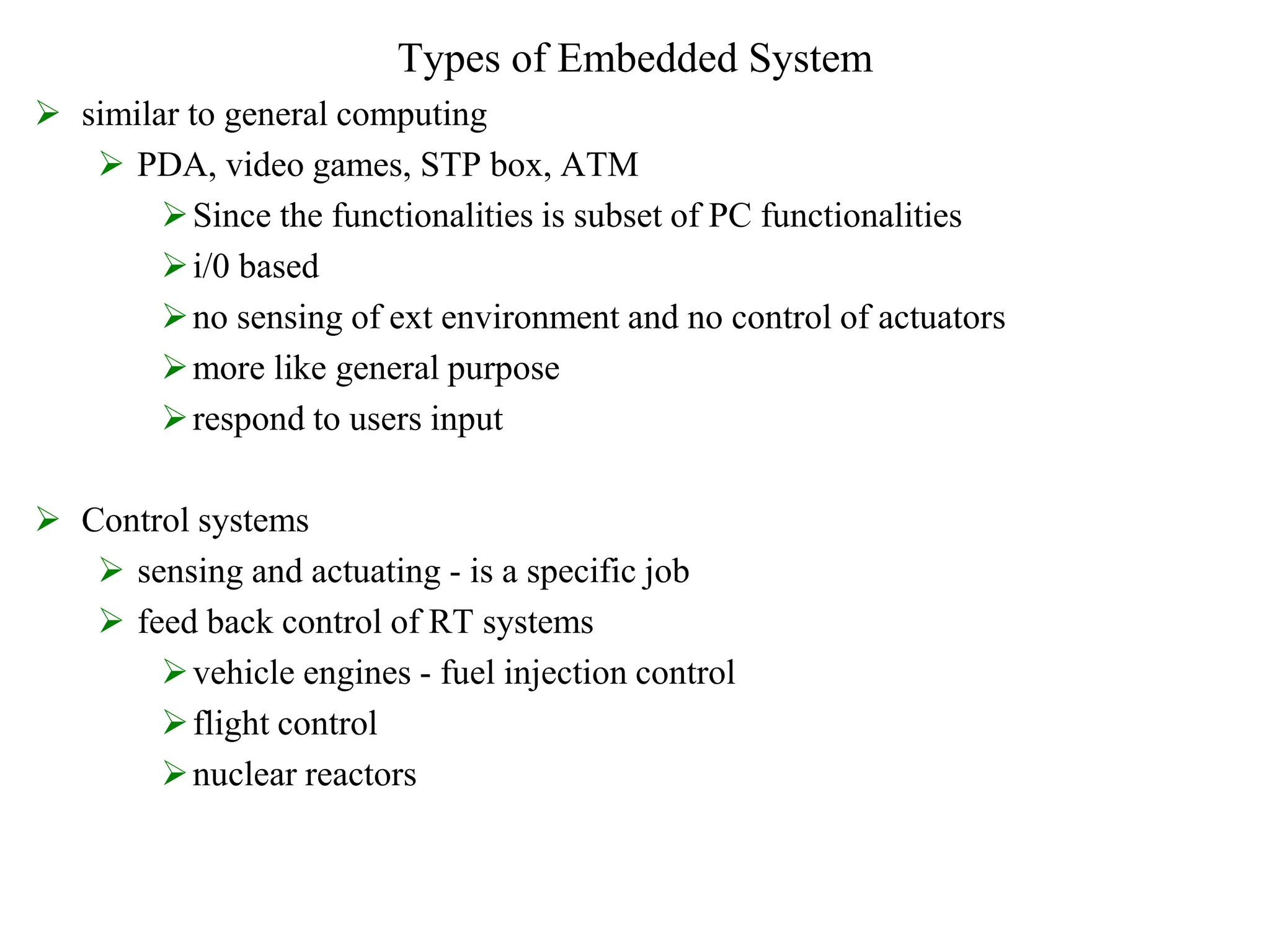 Types of Embedded System
 similar to general computing
 PDA, video games, STP box, ATM
Since the functionalities is subset of PC functionalities
i/0 based
no sensing of ext environment and no control of actuators
more like general purpose
respond to users input
 Control systems
 sensing and actuating - is a specific job
 feed back control of RT systems
vehicle engines - fuel injection control
flight control
nuclear reactors
 