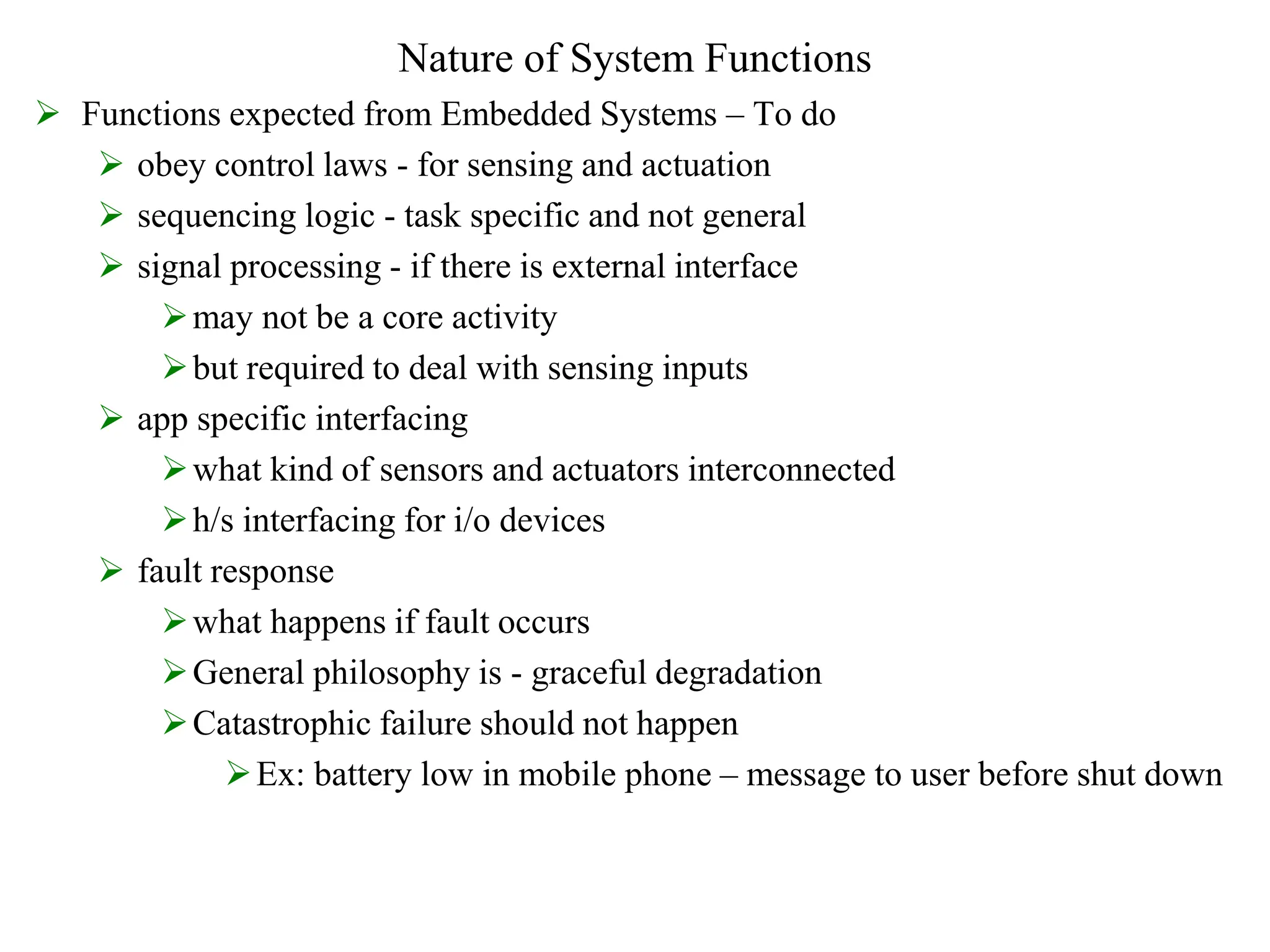 Nature of System Functions
 Functions expected from Embedded Systems – To do
 obey control laws - for sensing and actuation
 sequencing logic - task specific and not general
 signal processing - if there is external interface
may not be a core activity
but required to deal with sensing inputs
 app specific interfacing
what kind of sensors and actuators interconnected
h/s interfacing for i/o devices
 fault response
what happens if fault occurs
General philosophy is - graceful degradation
Catastrophic failure should not happen
Ex: battery low in mobile phone – message to user before shut down
 