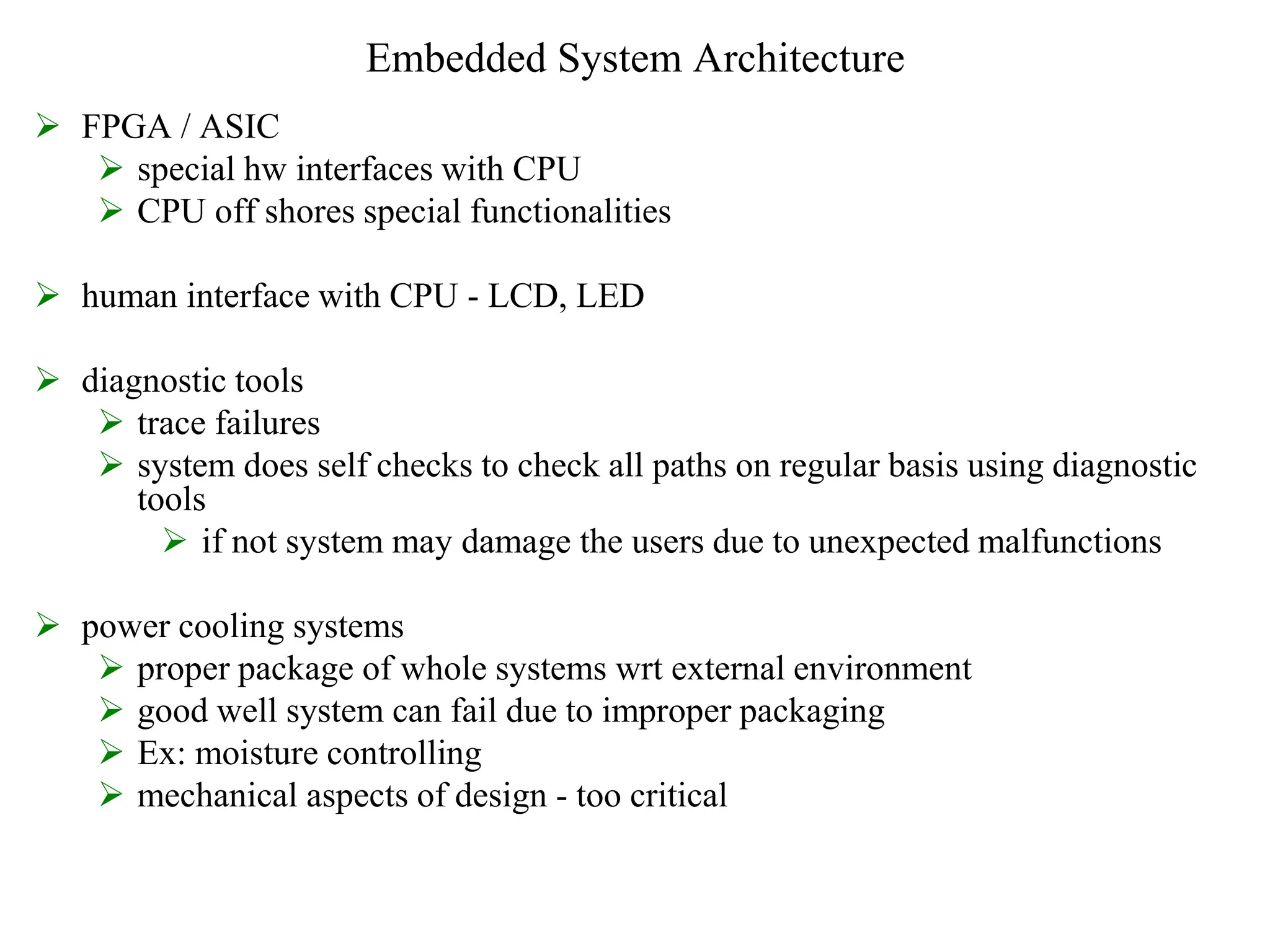 Embedded System Architecture
 FPGA / ASIC
 special hw interfaces with CPU
 CPU off shores special functionalities
 human interface with CPU - LCD, LED
 diagnostic tools
 trace failures
 system does self checks to check all paths on regular basis using diagnostic
tools
 if not system may damage the users due to unexpected malfunctions
 power cooling systems
 proper package of whole systems wrt external environment
 good well system can fail due to improper packaging
 Ex: moisture controlling
 mechanical aspects of design - too critical
 