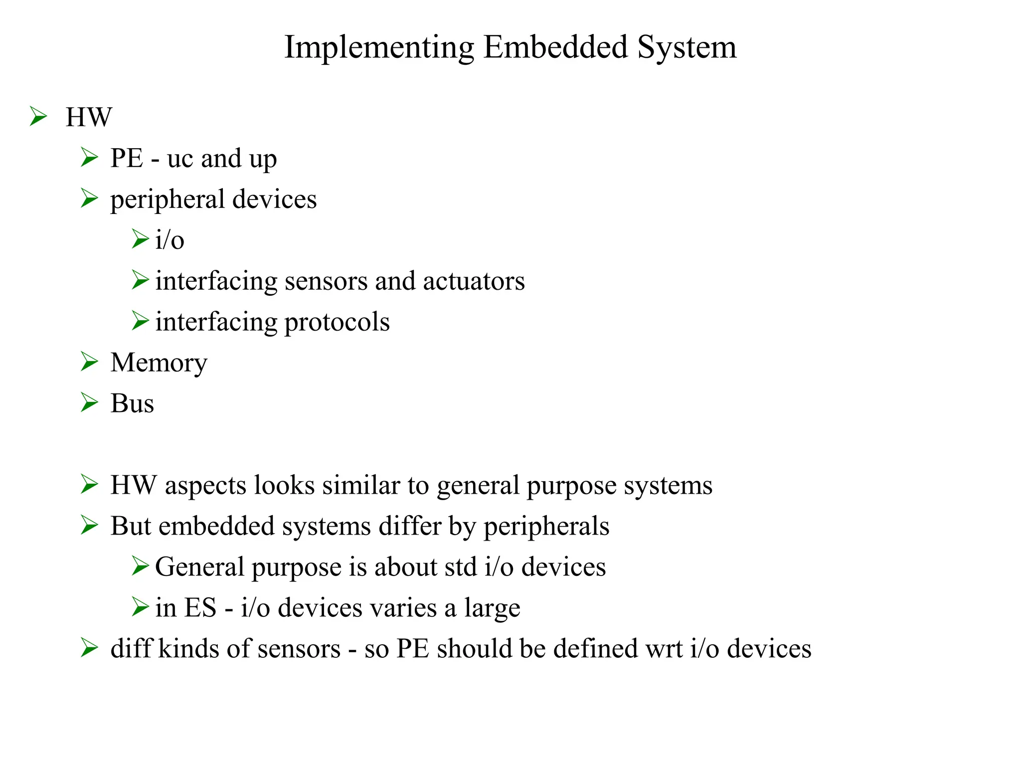 Implementing Embedded System
 HW
 PE - uc and up
 peripheral devices
i/o
interfacing sensors and actuators
interfacing protocols
 Memory
 Bus
 HW aspects looks similar to general purpose systems
 But embedded systems differ by peripherals
General purpose is about std i/o devices
in ES - i/o devices varies a large
 diff kinds of sensors - so PE should be defined wrt i/o devices
 