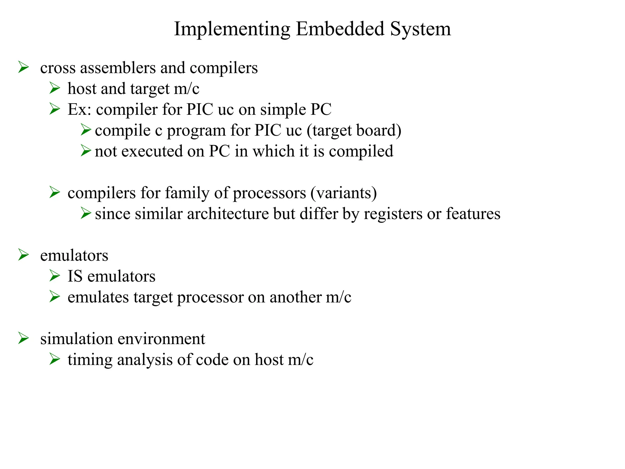 Implementing Embedded System
 cross assemblers and compilers
 host and target m/c
 Ex: compiler for PIC uc on simple PC
compile c program for PIC uc (target board)
not executed on PC in which it is compiled
 compilers for family of processors (variants)
since similar architecture but differ by registers or features
 emulators
 IS emulators
 emulates target processor on another m/c
 simulation environment
 timing analysis of code on host m/c
 