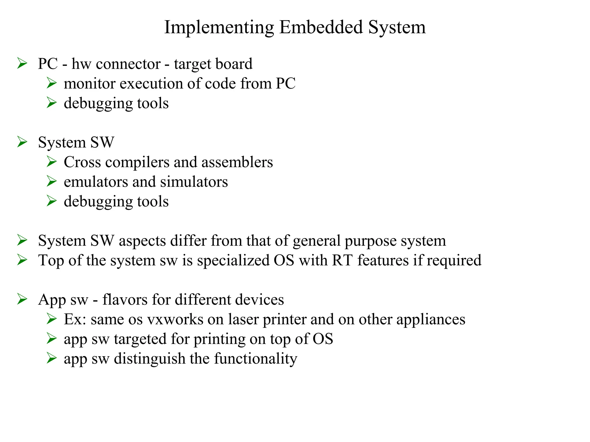 Implementing Embedded System
 PC - hw connector - target board
 monitor execution of code from PC
 debugging tools
 System SW
 Cross compilers and assemblers
 emulators and simulators
 debugging tools
 System SW aspects differ from that of general purpose system
 Top of the system sw is specialized OS with RT features if required
 App sw - flavors for different devices
 Ex: same os vxworks on laser printer and on other appliances
 app sw targeted for printing on top of OS
 app sw distinguish the functionality
 