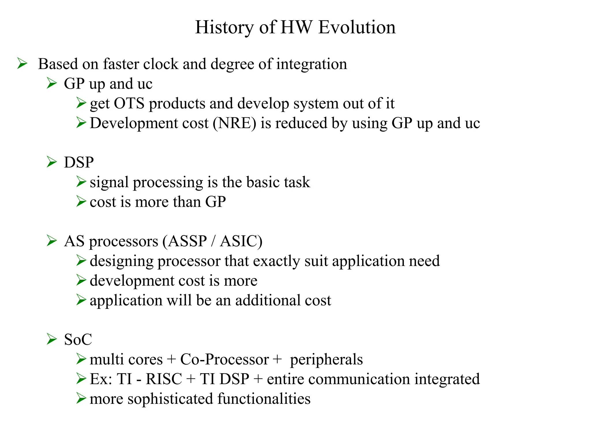 History of HW Evolution
 Based on faster clock and degree of integration
 GP up and uc
get OTS products and develop system out of it
Development cost (NRE) is reduced by using GP up and uc
 DSP
signal processing is the basic task
cost is more than GP
 AS processors (ASSP / ASIC)
designing processor that exactly suit application need
development cost is more
application will be an additional cost
 SoC
multi cores + Co-Processor + peripherals
Ex: TI - RISC + TI DSP + entire communication integrated
more sophisticated functionalities
 