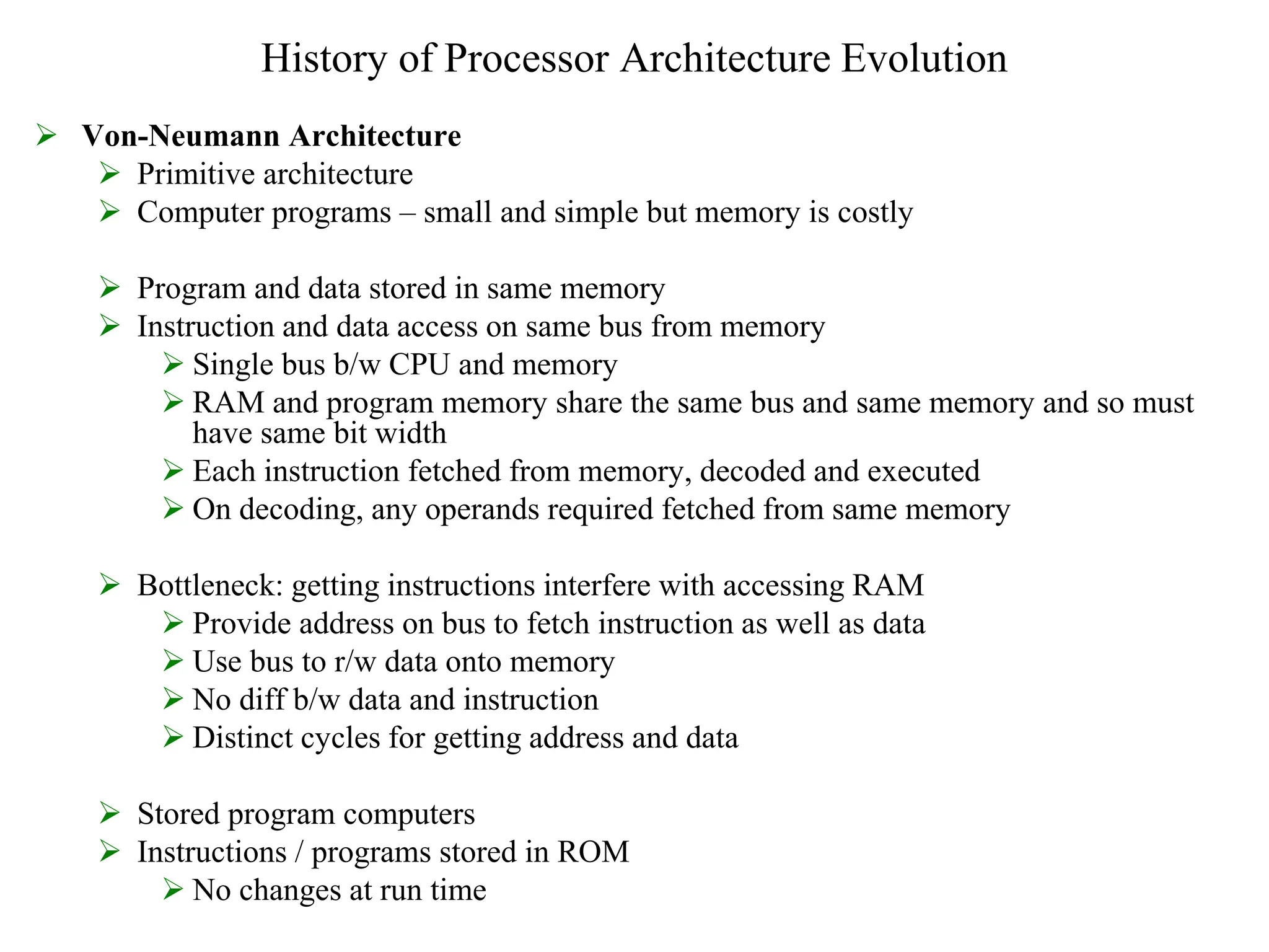 History of Processor Architecture Evolution
 Von-Neumann Architecture
 Primitive architecture
 Computer programs – small and simple but memory is costly
 Program and data stored in same memory
 Instruction and data access on same bus from memory
 Single bus b/w CPU and memory
 RAM and program memory share the same bus and same memory and so must
have same bit width
 Each instruction fetched from memory, decoded and executed
 On decoding, any operands required fetched from same memory
 Bottleneck: getting instructions interfere with accessing RAM
 Provide address on bus to fetch instruction as well as data
 Use bus to r/w data onto memory
 No diff b/w data and instruction
 Distinct cycles for getting address and data
 Stored program computers
 Instructions / programs stored in ROM
 No changes at run time
 