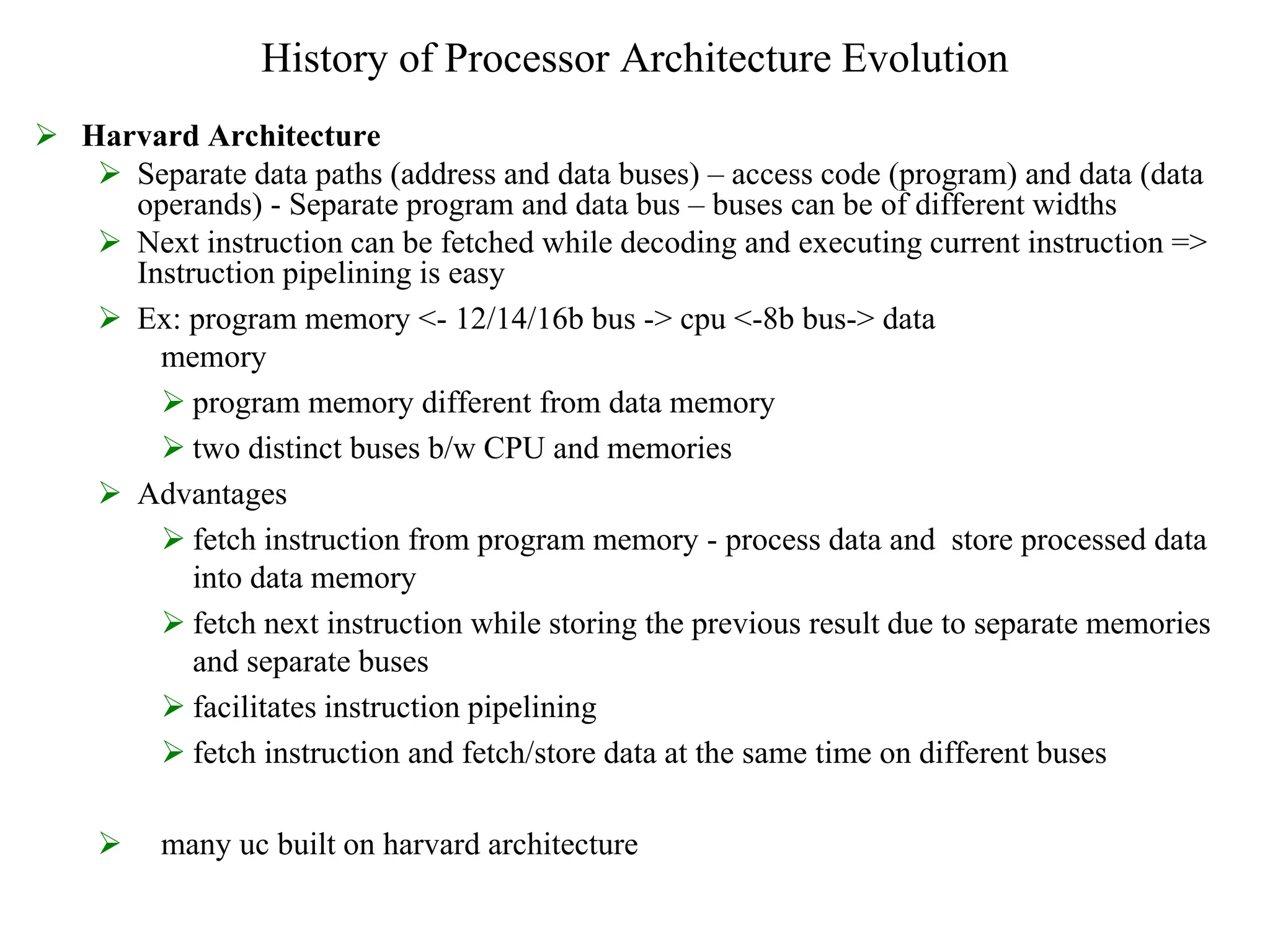 History of Processor Architecture Evolution
 Harvard Architecture
 Separate data paths (address and data buses) – access code (program) and data (data
operands) - Separate program and data bus – buses can be of different widths
 Next instruction can be fetched while decoding and executing current instruction =>
Instruction pipelining is easy
 Ex: program memory <- 12/14/16b bus -> cpu <-8b bus-> data
memory
 program memory different from data memory
 two distinct buses b/w CPU and memories
 Advantages
 fetch instruction from program memory - process data and store processed data
into data memory
 fetch next instruction while storing the previous result due to separate memories
and separate buses
 facilitates instruction pipelining
 fetch instruction and fetch/store data at the same time on different buses
 many uc built on harvard architecture
 