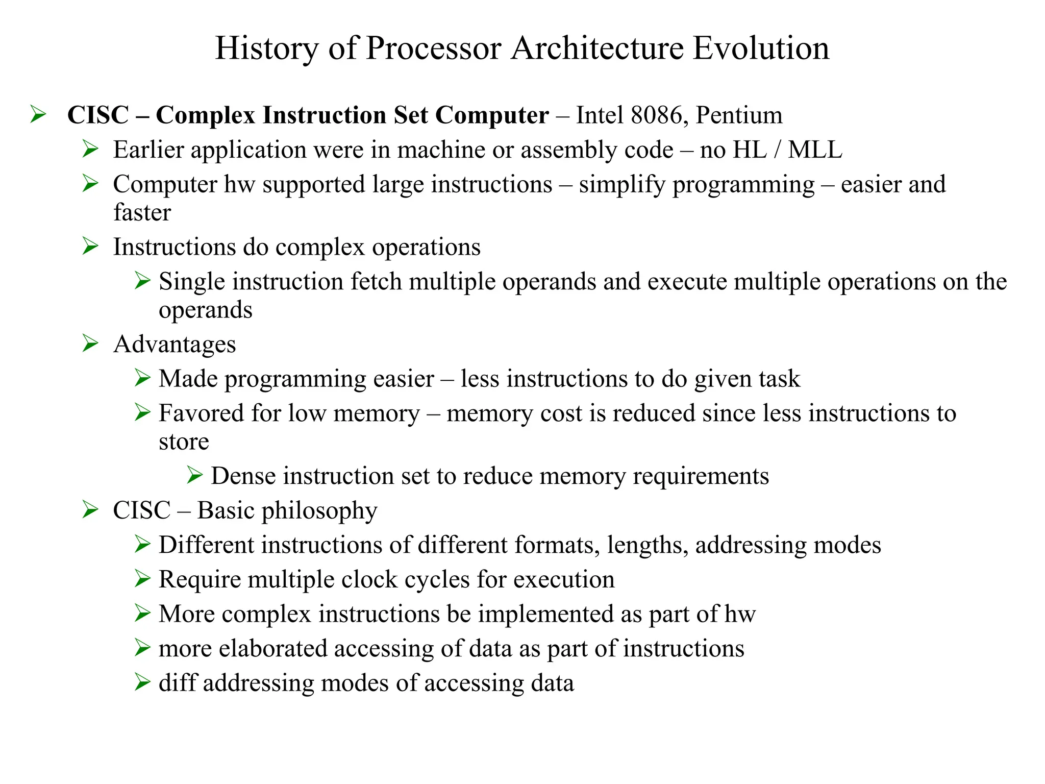 History of Processor Architecture Evolution
 CISC – Complex Instruction Set Computer – Intel 8086, Pentium
 Earlier application were in machine or assembly code – no HL / MLL
 Computer hw supported large instructions – simplify programming – easier and
faster
 Instructions do complex operations
 Single instruction fetch multiple operands and execute multiple operations on the
operands
 Advantages
 Made programming easier – less instructions to do given task
 Favored for low memory – memory cost is reduced since less instructions to
store
 Dense instruction set to reduce memory requirements
 CISC – Basic philosophy
 Different instructions of different formats, lengths, addressing modes
 Require multiple clock cycles for execution
 More complex instructions be implemented as part of hw
 more elaborated accessing of data as part of instructions
 diff addressing modes of accessing data
 