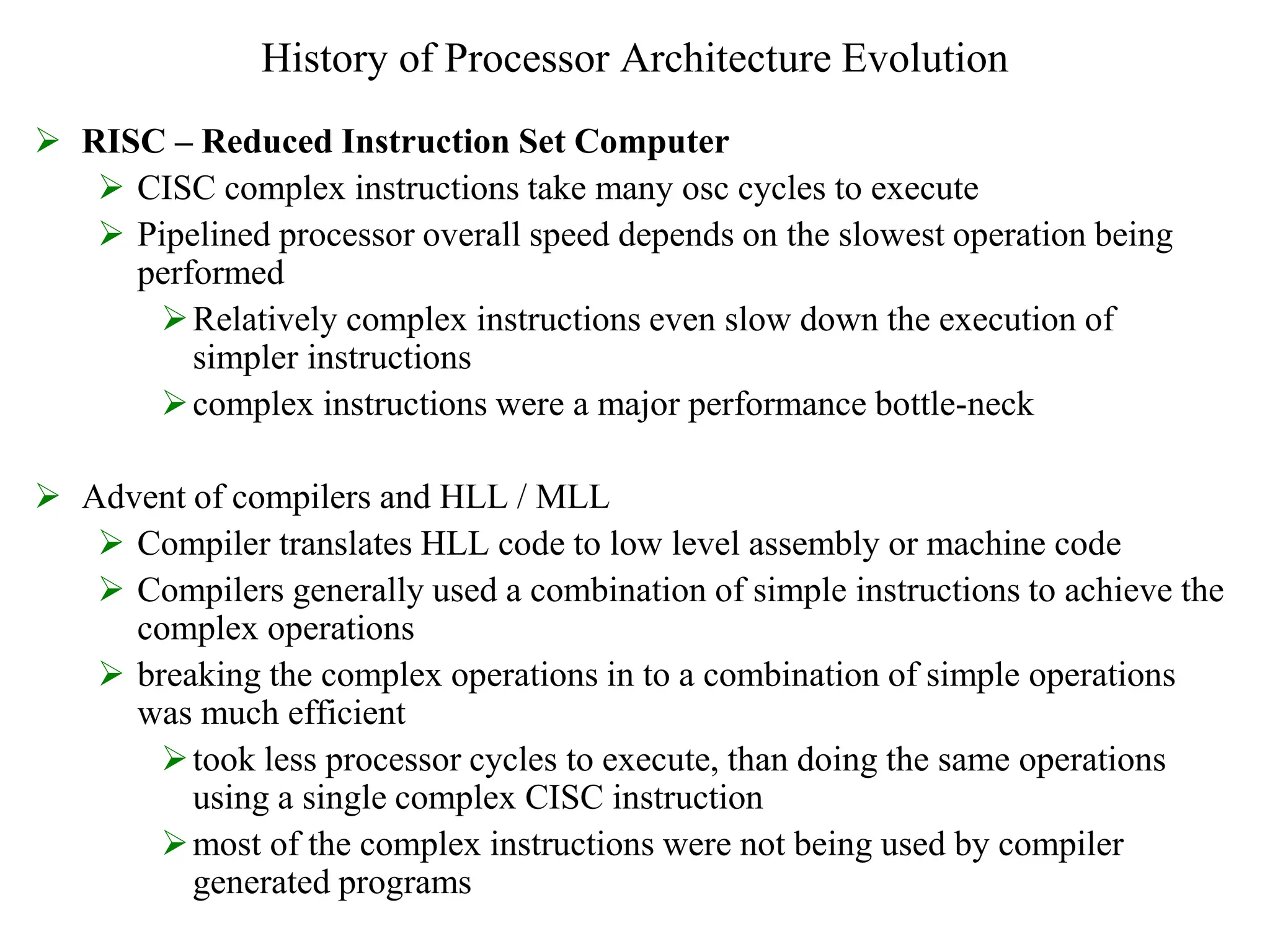 History of Processor Architecture Evolution
 RISC – Reduced Instruction Set Computer
 CISC complex instructions take many osc cycles to execute
 Pipelined processor overall speed depends on the slowest operation being
performed
Relatively complex instructions even slow down the execution of
simpler instructions
complex instructions were a major performance bottle-neck
 Advent of compilers and HLL / MLL
 Compiler translates HLL code to low level assembly or machine code
 Compilers generally used a combination of simple instructions to achieve the
complex operations
 breaking the complex operations in to a combination of simple operations
was much efficient
took less processor cycles to execute, than doing the same operations
using a single complex CISC instruction
most of the complex instructions were not being used by compiler
generated programs
 