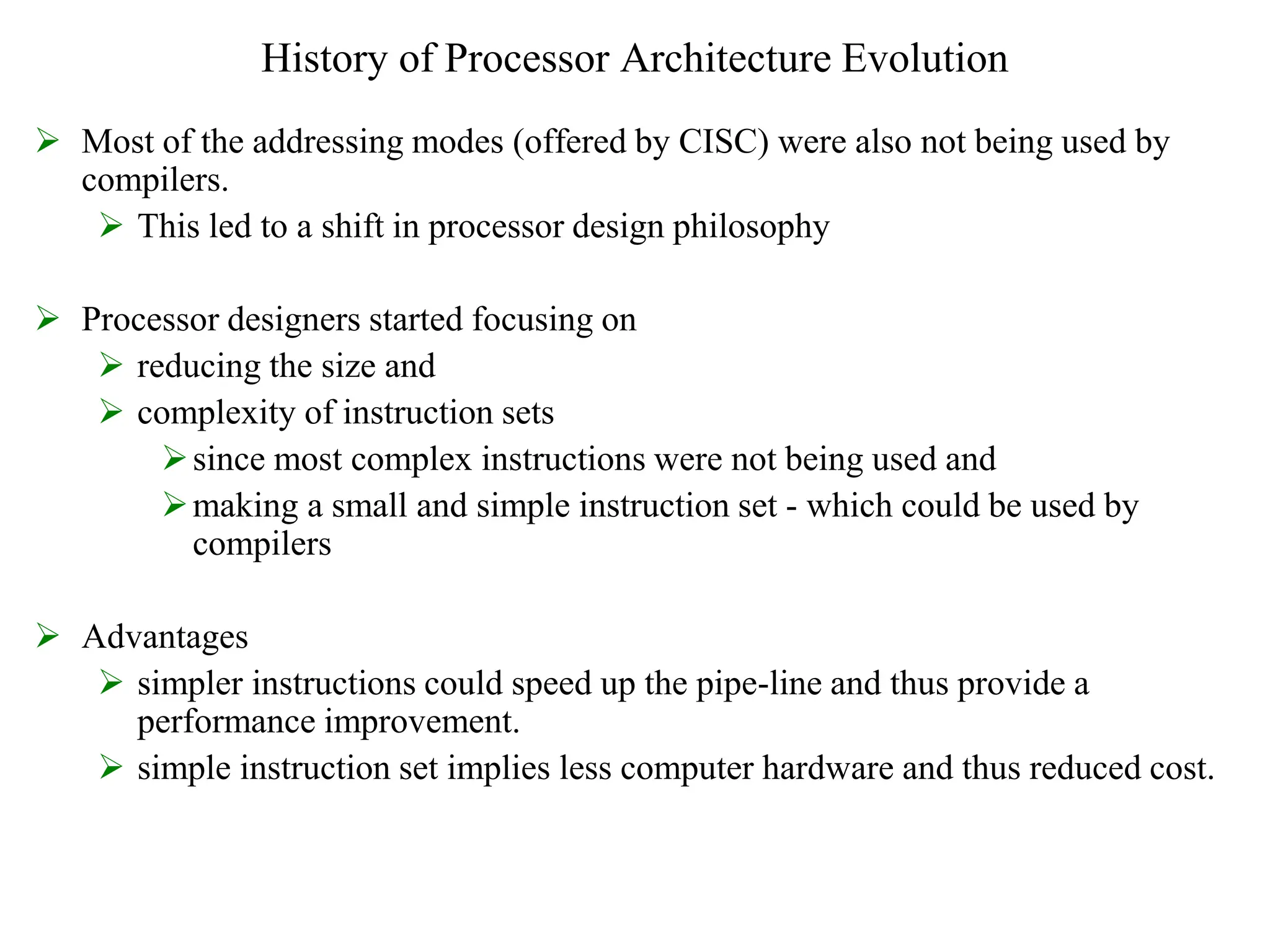 History of Processor Architecture Evolution
 Most of the addressing modes (offered by CISC) were also not being used by
compilers.
 This led to a shift in processor design philosophy
 Processor designers started focusing on
 reducing the size and
 complexity of instruction sets
since most complex instructions were not being used and
making a small and simple instruction set - which could be used by
compilers
 Advantages
 simpler instructions could speed up the pipe-line and thus provide a
performance improvement.
 simple instruction set implies less computer hardware and thus reduced cost.
 
