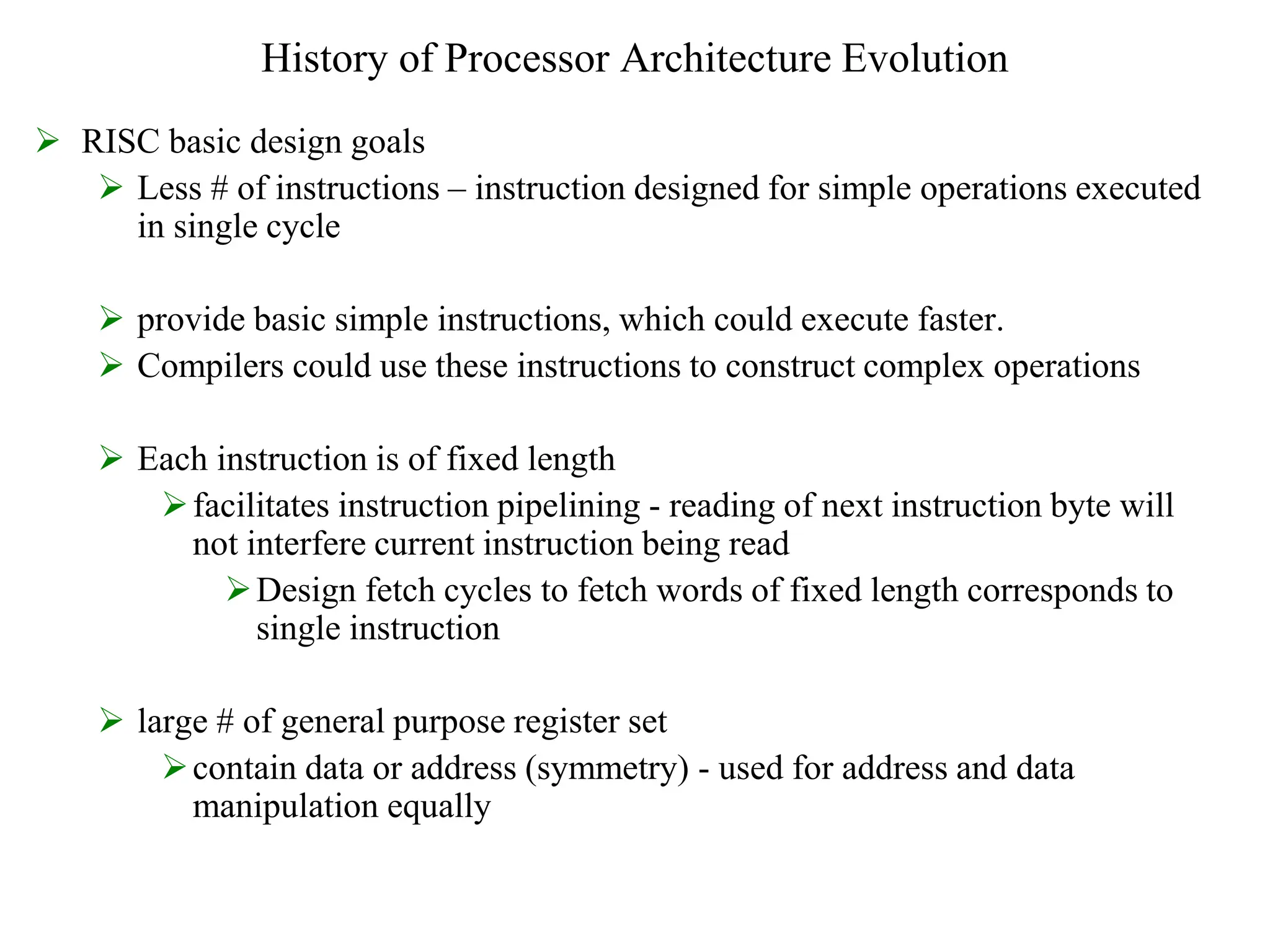 History of Processor Architecture Evolution
 RISC basic design goals
 Less # of instructions – instruction designed for simple operations executed
in single cycle
 provide basic simple instructions, which could execute faster.
 Compilers could use these instructions to construct complex operations
 Each instruction is of fixed length
facilitates instruction pipelining - reading of next instruction byte will
not interfere current instruction being read
Design fetch cycles to fetch words of fixed length corresponds to
single instruction
 large # of general purpose register set
contain data or address (symmetry) - used for address and data
manipulation equally
 