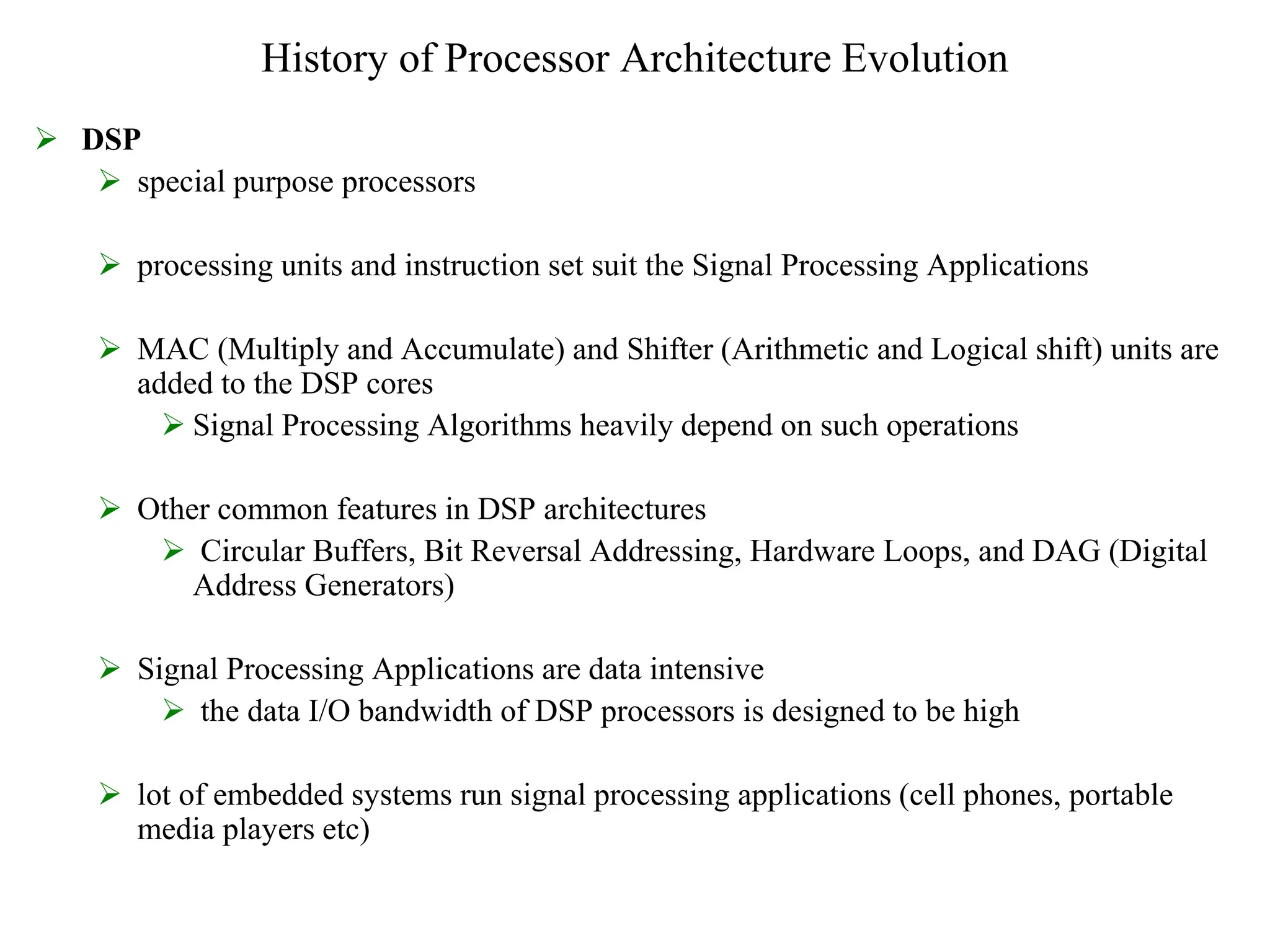 History of Processor Architecture Evolution
 DSP
 special purpose processors
 processing units and instruction set suit the Signal Processing Applications
 MAC (Multiply and Accumulate) and Shifter (Arithmetic and Logical shift) units are
added to the DSP cores
 Signal Processing Algorithms heavily depend on such operations
 Other common features in DSP architectures
 Circular Buffers, Bit Reversal Addressing, Hardware Loops, and DAG (Digital
Address Generators)
 Signal Processing Applications are data intensive
 the data I/O bandwidth of DSP processors is designed to be high
 lot of embedded systems run signal processing applications (cell phones, portable
media players etc)
 