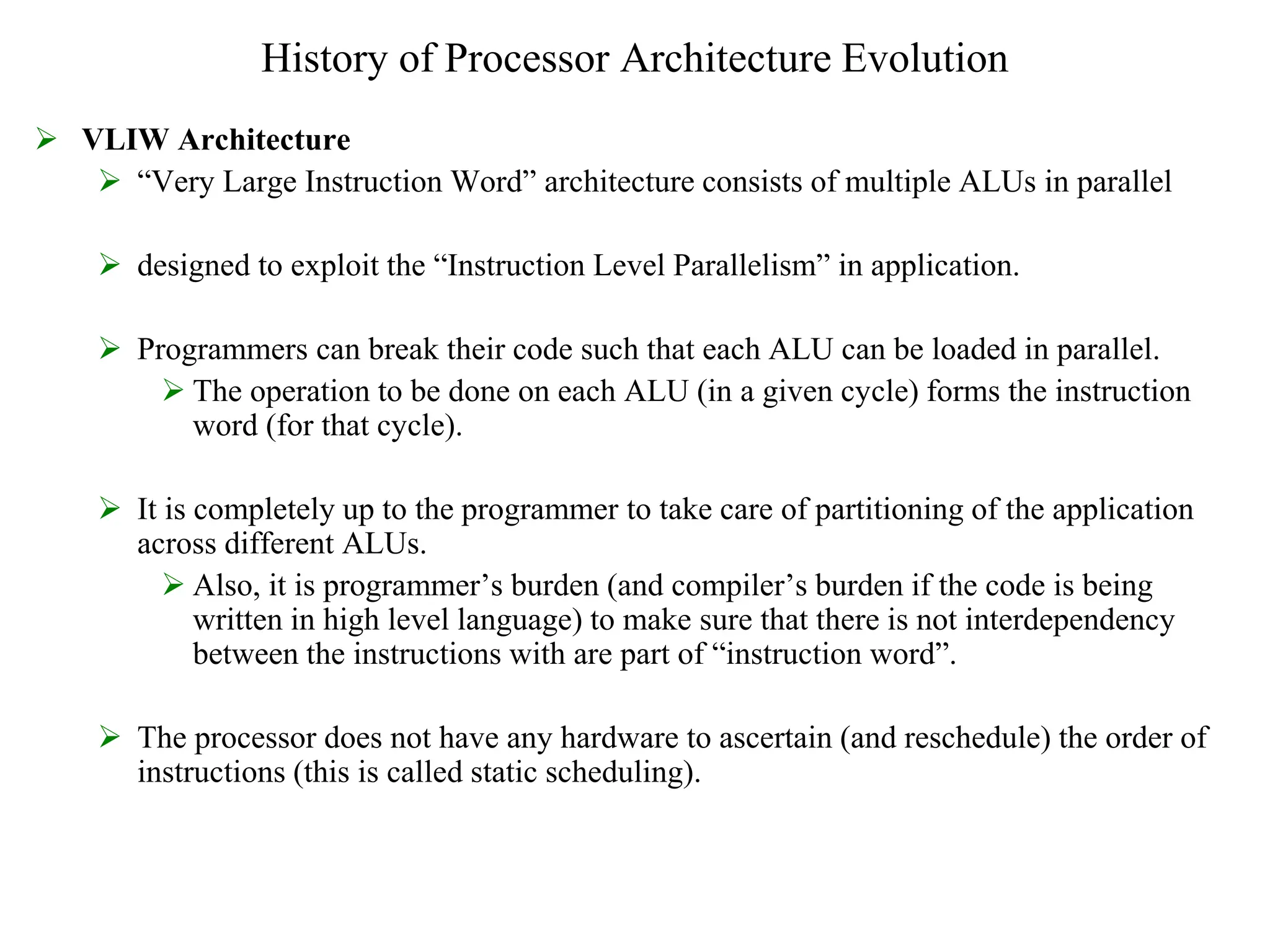 History of Processor Architecture Evolution
 VLIW Architecture
 “Very Large Instruction Word” architecture consists of multiple ALUs in parallel
 designed to exploit the “Instruction Level Parallelism” in application.
 Programmers can break their code such that each ALU can be loaded in parallel.
 The operation to be done on each ALU (in a given cycle) forms the instruction
word (for that cycle).
 It is completely up to the programmer to take care of partitioning of the application
across different ALUs.
 Also, it is programmer’s burden (and compiler’s burden if the code is being
written in high level language) to make sure that there is not interdependency
between the instructions with are part of “instruction word”.
 The processor does not have any hardware to ascertain (and reschedule) the order of
instructions (this is called static scheduling).
 