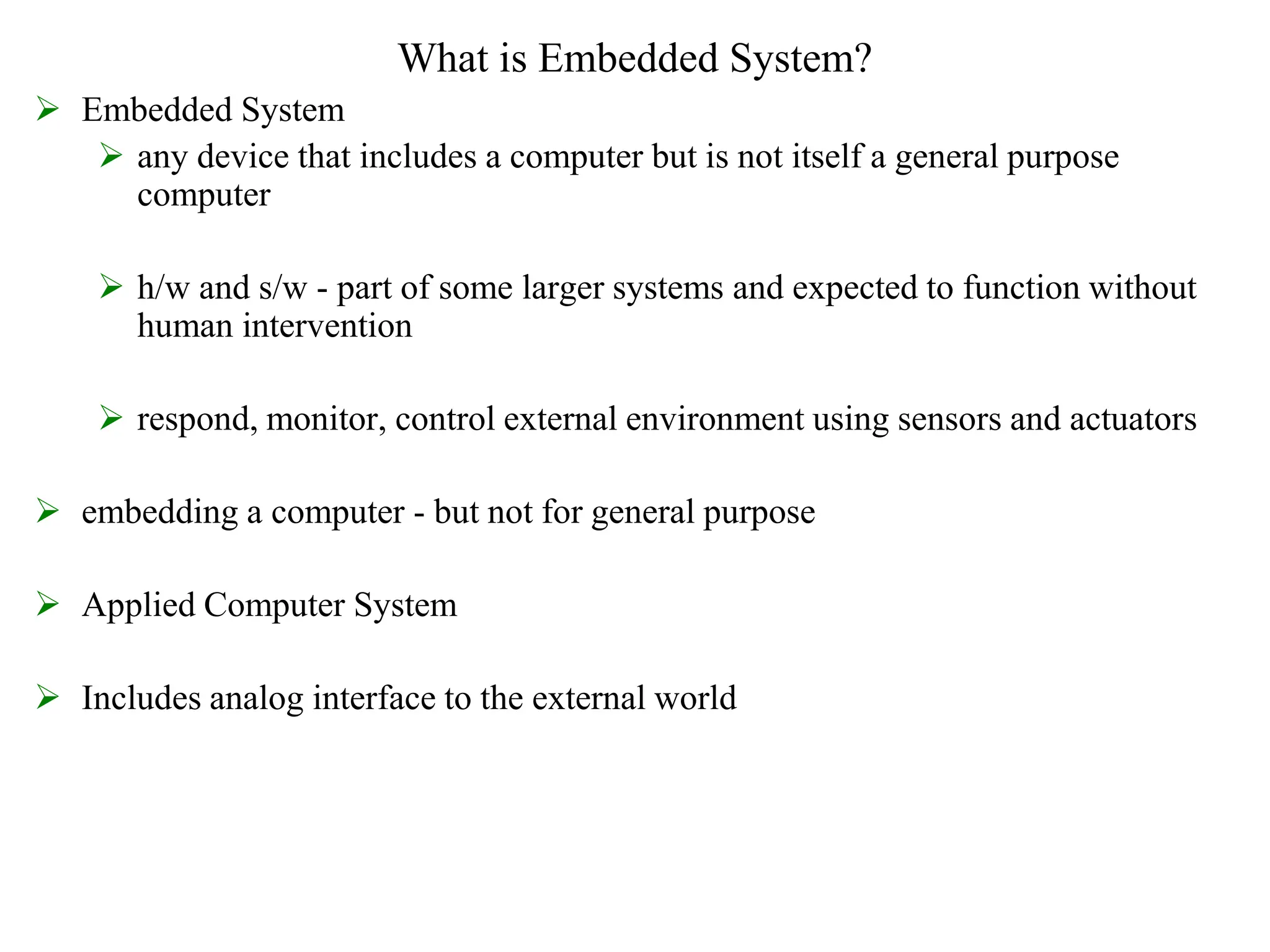 What is Embedded System?
 Embedded System
 any device that includes a computer but is not itself a general purpose
computer
 h/w and s/w - part of some larger systems and expected to function without
human intervention
 respond, monitor, control external environment using sensors and actuators
 embedding a computer - but not for general purpose
 Applied Computer System
 Includes analog interface to the external world
 