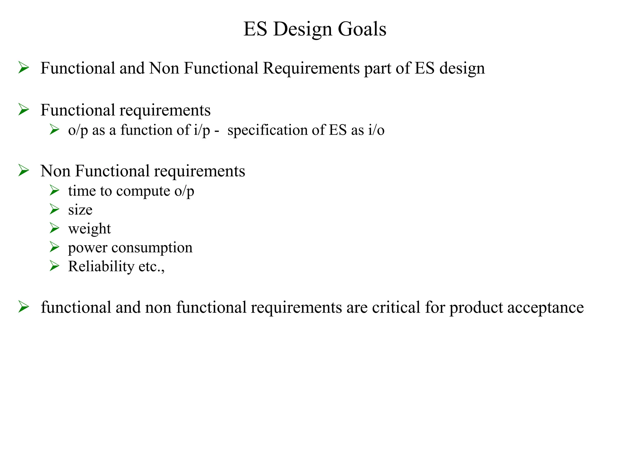 ES Design Goals
 Functional and Non Functional Requirements part of ES design
 Functional requirements
 o/p as a function of i/p - specification of ES as i/o
 Non Functional requirements
 time to compute o/p
 size
 weight
 power consumption
 Reliability etc.,
 functional and non functional requirements are critical for product acceptance
 