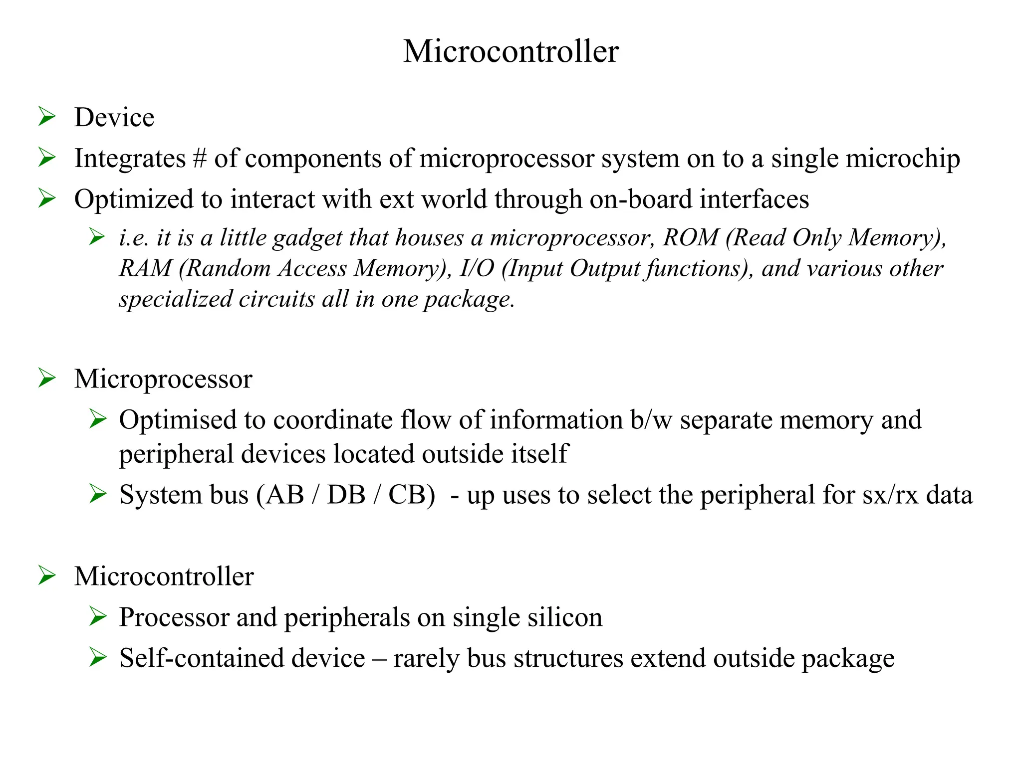 Microcontroller
 Device
 Integrates # of components of microprocessor system on to a single microchip
 Optimized to interact with ext world through on-board interfaces
 i.e. it is a little gadget that houses a microprocessor, ROM (Read Only Memory),
RAM (Random Access Memory), I/O (Input Output functions), and various other
specialized circuits all in one package.
 Microprocessor
 Optimised to coordinate flow of information b/w separate memory and
peripheral devices located outside itself
 System bus (AB / DB / CB) - up uses to select the peripheral for sx/rx data
 Microcontroller
 Processor and peripherals on single silicon
 Self-contained device – rarely bus structures extend outside package
 