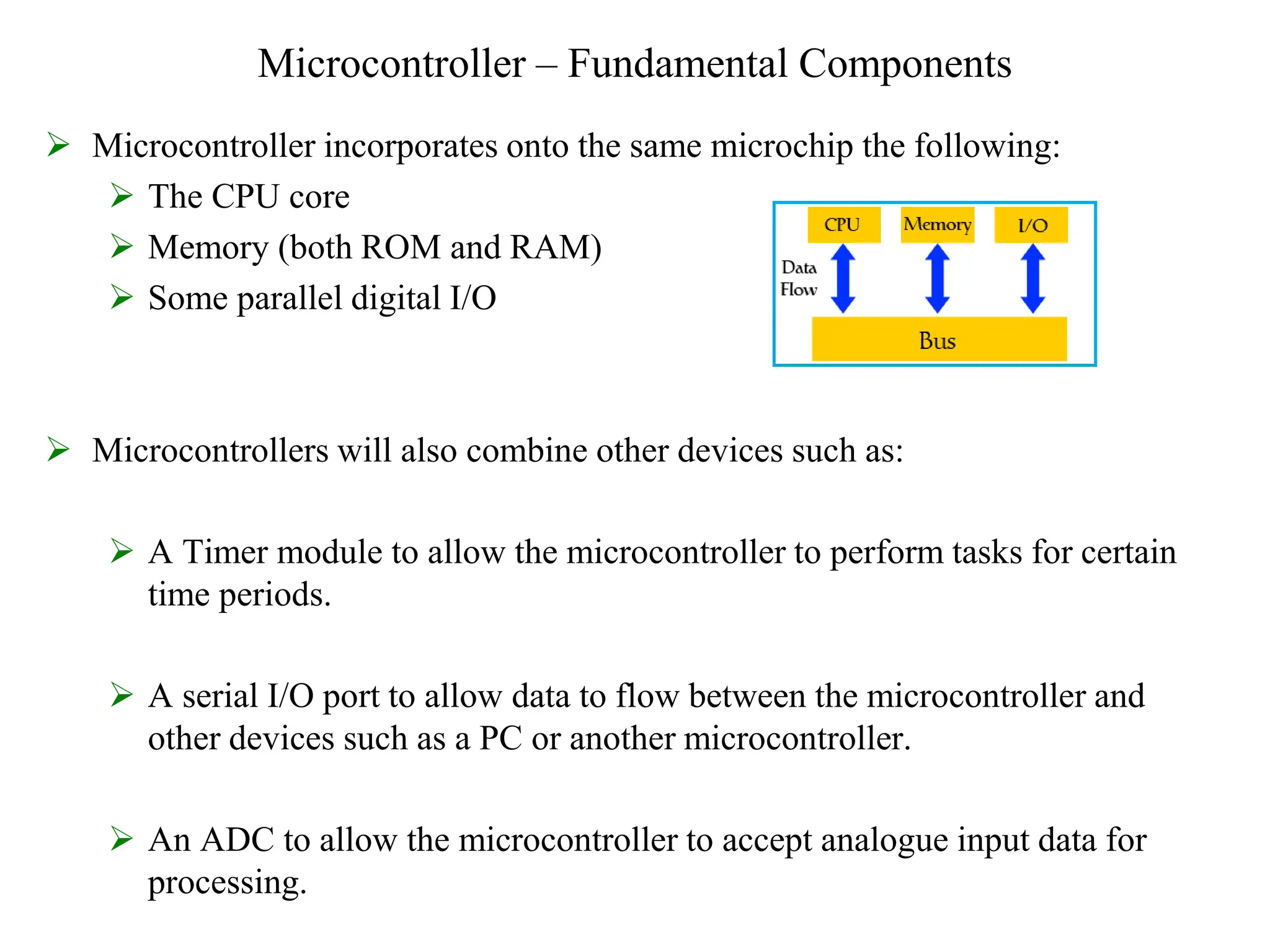 Microcontroller – Fundamental Components
 Microcontroller incorporates onto the same microchip the following:
 The CPU core
 Memory (both ROM and RAM)
 Some parallel digital I/O
 Microcontrollers will also combine other devices such as:
 A Timer module to allow the microcontroller to perform tasks for certain
time periods.
 A serial I/O port to allow data to flow between the microcontroller and
other devices such as a PC or another microcontroller.
 An ADC to allow the microcontroller to accept analogue input data for
processing.
 