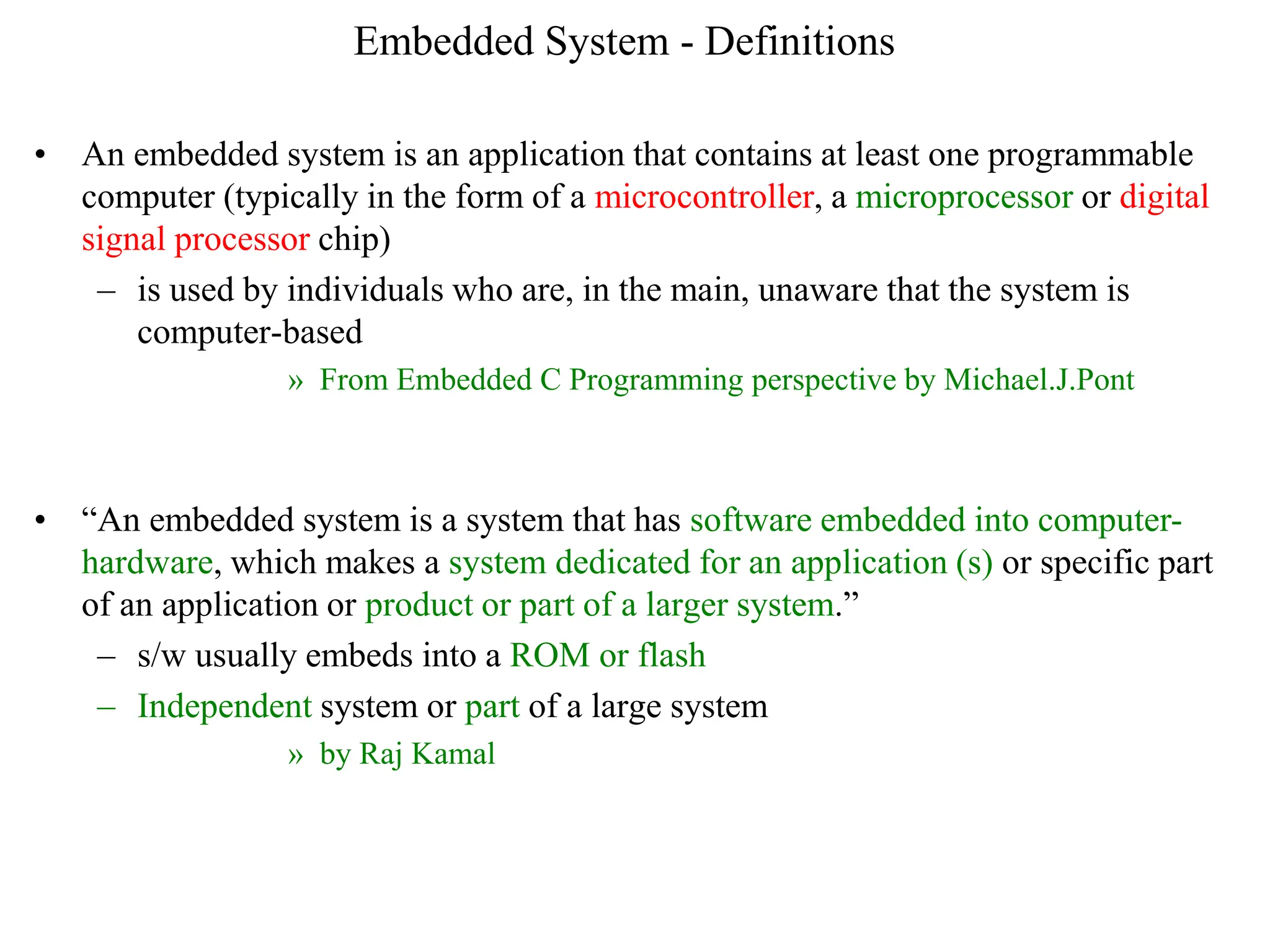 Embedded System - Definitions
• An embedded system is an application that contains at least one programmable
computer (typically in the form of a microcontroller, a microprocessor or digital
signal processor chip)
– is used by individuals who are, in the main, unaware that the system is
computer-based
» From Embedded C Programming perspective by Michael.J.Pont
• “An embedded system is a system that has software embedded into computer-
hardware, which makes a system dedicated for an application (s) or specific part
of an application or product or part of a larger system.”
– s/w usually embeds into a ROM or flash
– Independent system or part of a large system
» by Raj Kamal
 