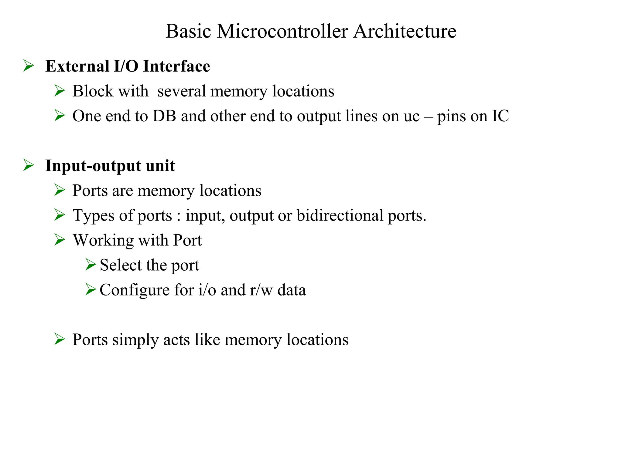 Basic Microcontroller Architecture
 External I/O Interface
 Block with several memory locations
 One end to DB and other end to output lines on uc – pins on IC
 Input-output unit
 Ports are memory locations
 Types of ports : input, output or bidirectional ports.
 Working with Port
Select the port
Configure for i/o and r/w data
 Ports simply acts like memory locations
 