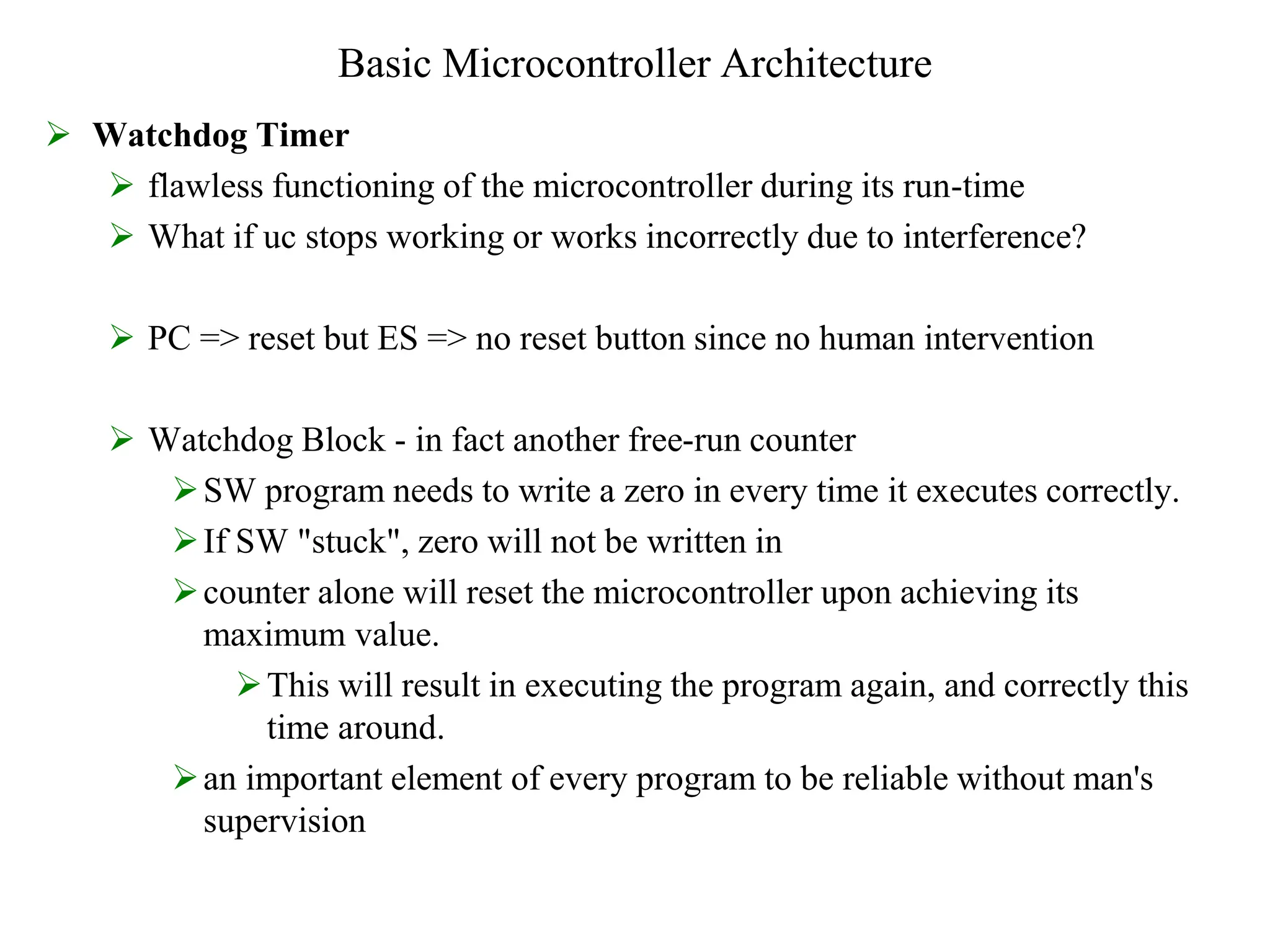 Basic Microcontroller Architecture
 Watchdog Timer
 flawless functioning of the microcontroller during its run-time
 What if uc stops working or works incorrectly due to interference?
 PC => reset but ES => no reset button since no human intervention
 Watchdog Block - in fact another free-run counter
SW program needs to write a zero in every time it executes correctly.
If SW "stuck", zero will not be written in
counter alone will reset the microcontroller upon achieving its
maximum value.
This will result in executing the program again, and correctly this
time around.
an important element of every program to be reliable without man's
supervision
 