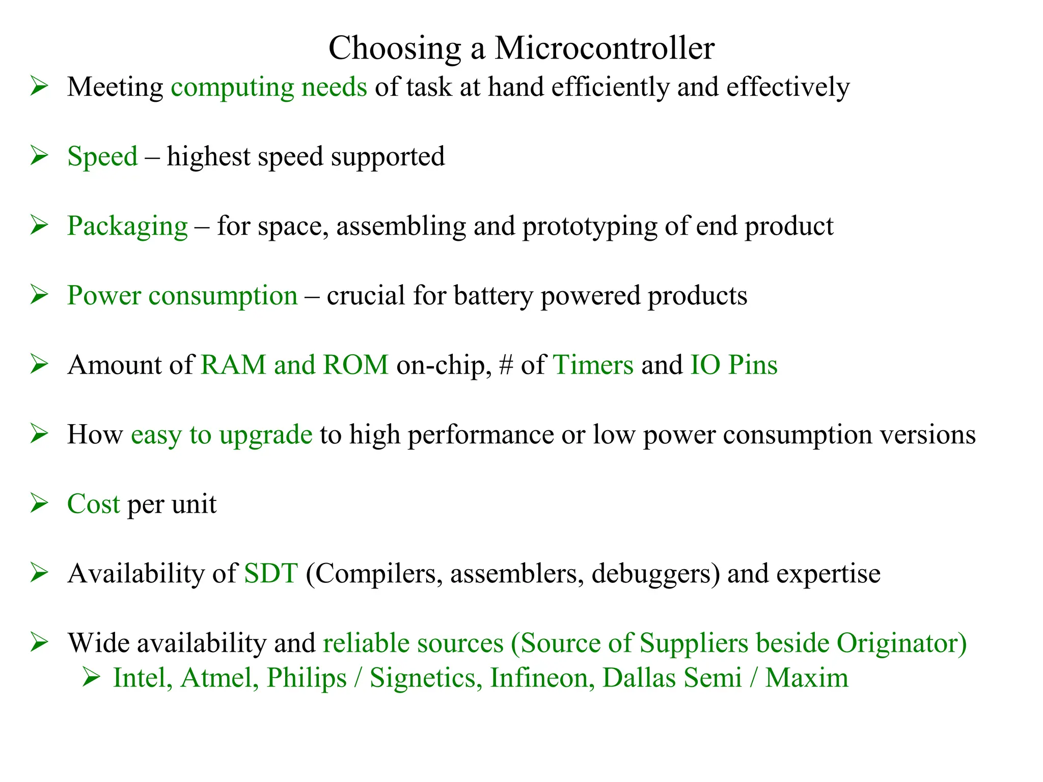 Choosing a Microcontroller
 Meeting computing needs of task at hand efficiently and effectively
 Speed – highest speed supported
 Packaging – for space, assembling and prototyping of end product
 Power consumption – crucial for battery powered products
 Amount of RAM and ROM on-chip, # of Timers and IO Pins
 How easy to upgrade to high performance or low power consumption versions
 Cost per unit
 Availability of SDT (Compilers, assemblers, debuggers) and expertise
 Wide availability and reliable sources (Source of Suppliers beside Originator)
 Intel, Atmel, Philips / Signetics, Infineon, Dallas Semi / Maxim
 