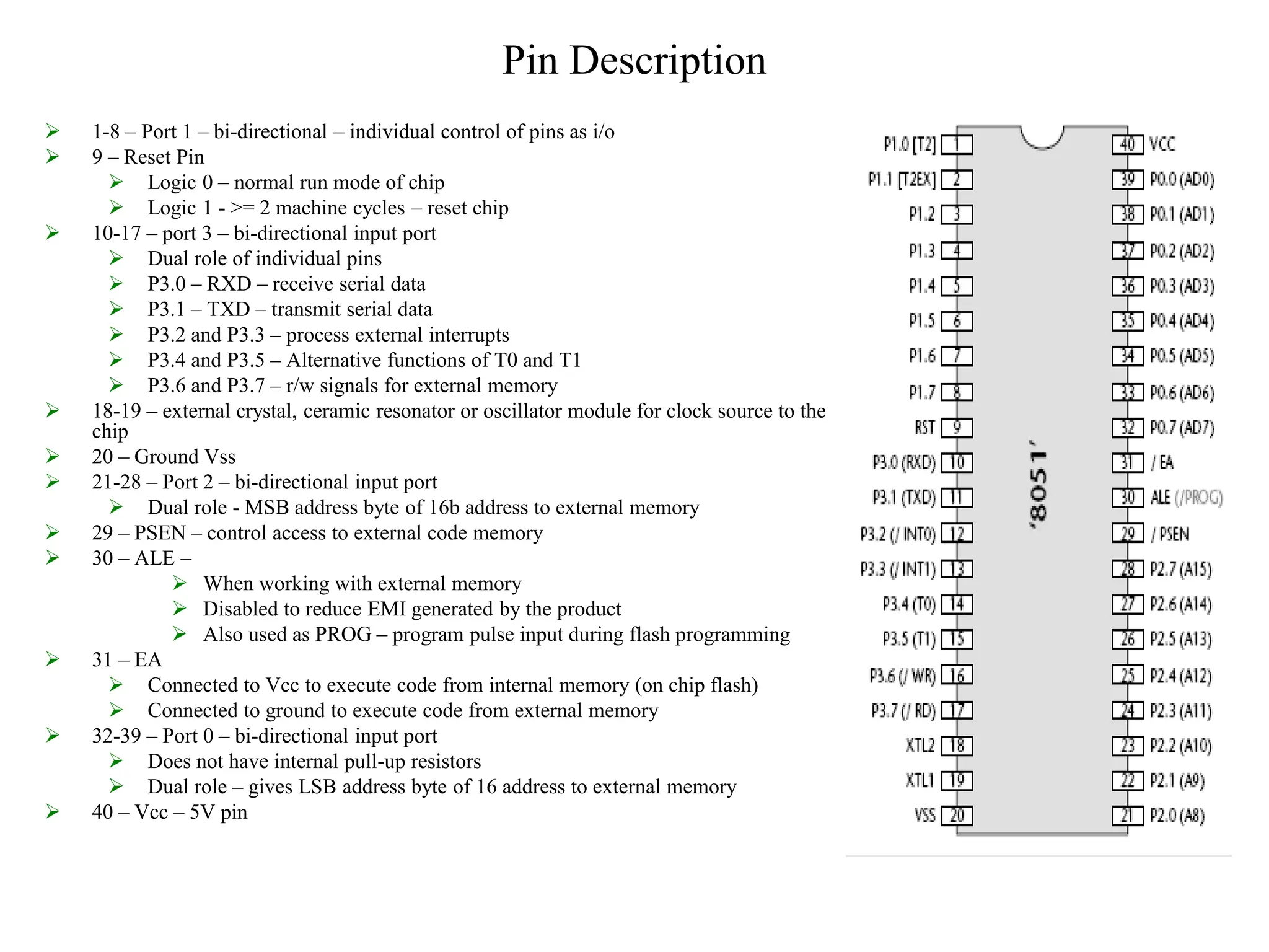 Pin Description
 1-8 – Port 1 – bi-directional – individual control of pins as i/o
 9 – Reset Pin
 Logic 0 – normal run mode of chip
 Logic 1 - >= 2 machine cycles – reset chip
 10-17 – port 3 – bi-directional input port
 Dual role of individual pins
 P3.0 – RXD – receive serial data
 P3.1 – TXD – transmit serial data
 P3.2 and P3.3 – process external interrupts
 P3.4 and P3.5 – Alternative functions of T0 and T1
 P3.6 and P3.7 – r/w signals for external memory
 18-19 – external crystal, ceramic resonator or oscillator module for clock source to the
chip
 20 – Ground Vss
 21-28 – Port 2 – bi-directional input port
 Dual role - MSB address byte of 16b address to external memory
 29 – PSEN – control access to external code memory
 30 – ALE –
 When working with external memory
 Disabled to reduce EMI generated by the product
 Also used as PROG – program pulse input during flash programming
 31 – EA
 Connected to Vcc to execute code from internal memory (on chip flash)
 Connected to ground to execute code from external memory
 32-39 – Port 0 – bi-directional input port
 Does not have internal pull-up resistors
 Dual role – gives LSB address byte of 16 address to external memory
 40 – Vcc – 5V pin
 