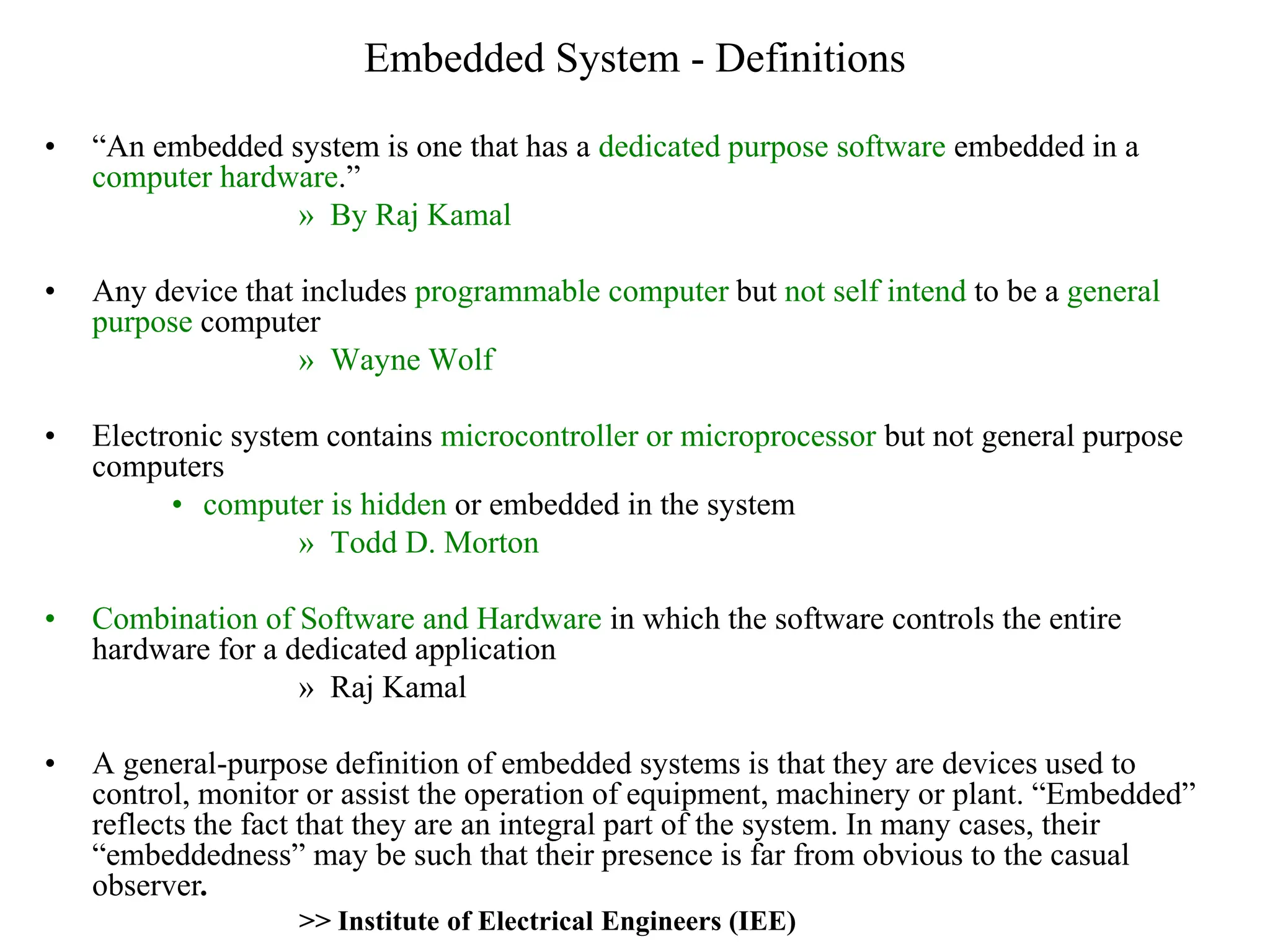 Embedded System - Definitions
• “An embedded system is one that has a dedicated purpose software embedded in a
computer hardware.”
» By Raj Kamal
• Any device that includes programmable computer but not self intend to be a general
purpose computer
» Wayne Wolf
• Electronic system contains microcontroller or microprocessor but not general purpose
computers
• computer is hidden or embedded in the system
» Todd D. Morton
• Combination of Software and Hardware in which the software controls the entire
hardware for a dedicated application
» Raj Kamal
• A general-purpose definition of embedded systems is that they are devices used to
control, monitor or assist the operation of equipment, machinery or plant. “Embedded”
reflects the fact that they are an integral part of the system. In many cases, their
“embeddedness” may be such that their presence is far from obvious to the casual
observer.
>> Institute of Electrical Engineers (IEE)
 