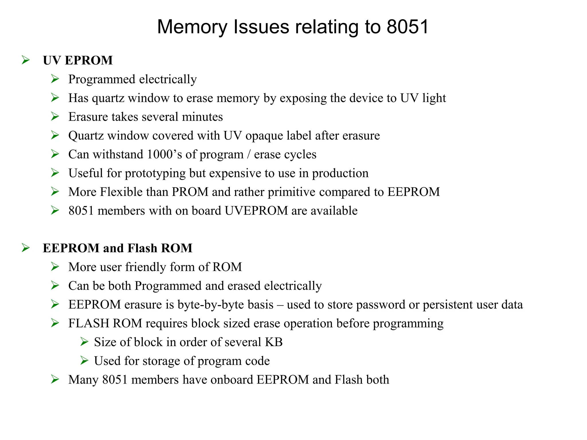 Memory Issues relating to 8051
 UV EPROM
 Programmed electrically
 Has quartz window to erase memory by exposing the device to UV light
 Erasure takes several minutes
 Quartz window covered with UV opaque label after erasure
 Can withstand 1000’s of program / erase cycles
 Useful for prototyping but expensive to use in production
 More Flexible than PROM and rather primitive compared to EEPROM
 8051 members with on board UVEPROM are available
 EEPROM and Flash ROM
 More user friendly form of ROM
 Can be both Programmed and erased electrically
 EEPROM erasure is byte-by-byte basis – used to store password or persistent user data
 FLASH ROM requires block sized erase operation before programming
 Size of block in order of several KB
 Used for storage of program code
 Many 8051 members have onboard EEPROM and Flash both
 