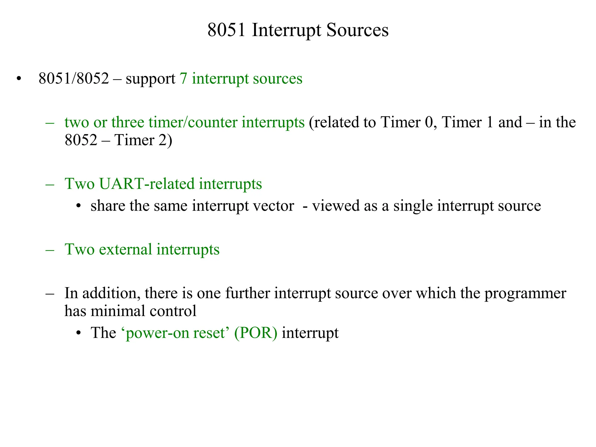8051 Interrupt Sources
• 8051/8052 – support 7 interrupt sources
– two or three timer/counter interrupts (related to Timer 0, Timer 1 and – in the
8052 – Timer 2)
– Two UART-related interrupts
• share the same interrupt vector - viewed as a single interrupt source
– Two external interrupts
– In addition, there is one further interrupt source over which the programmer
has minimal control
• The ‘power-on reset’ (POR) interrupt
 