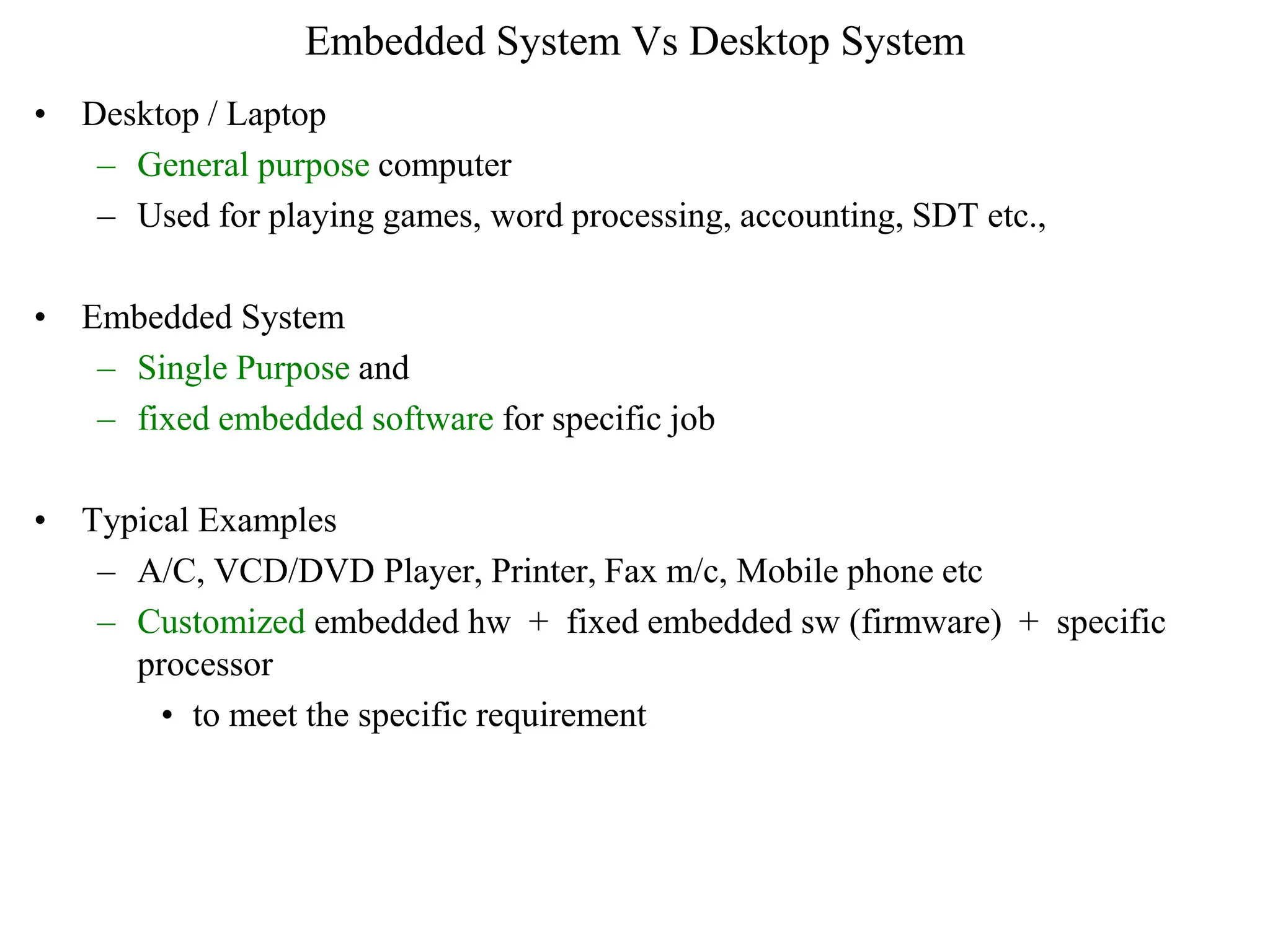 Embedded System Vs Desktop System
• Desktop / Laptop
– General purpose computer
– Used for playing games, word processing, accounting, SDT etc.,
• Embedded System
– Single Purpose and
– fixed embedded software for specific job
• Typical Examples
– A/C, VCD/DVD Player, Printer, Fax m/c, Mobile phone etc
– Customized embedded hw + fixed embedded sw (firmware) + specific
processor
• to meet the specific requirement
 