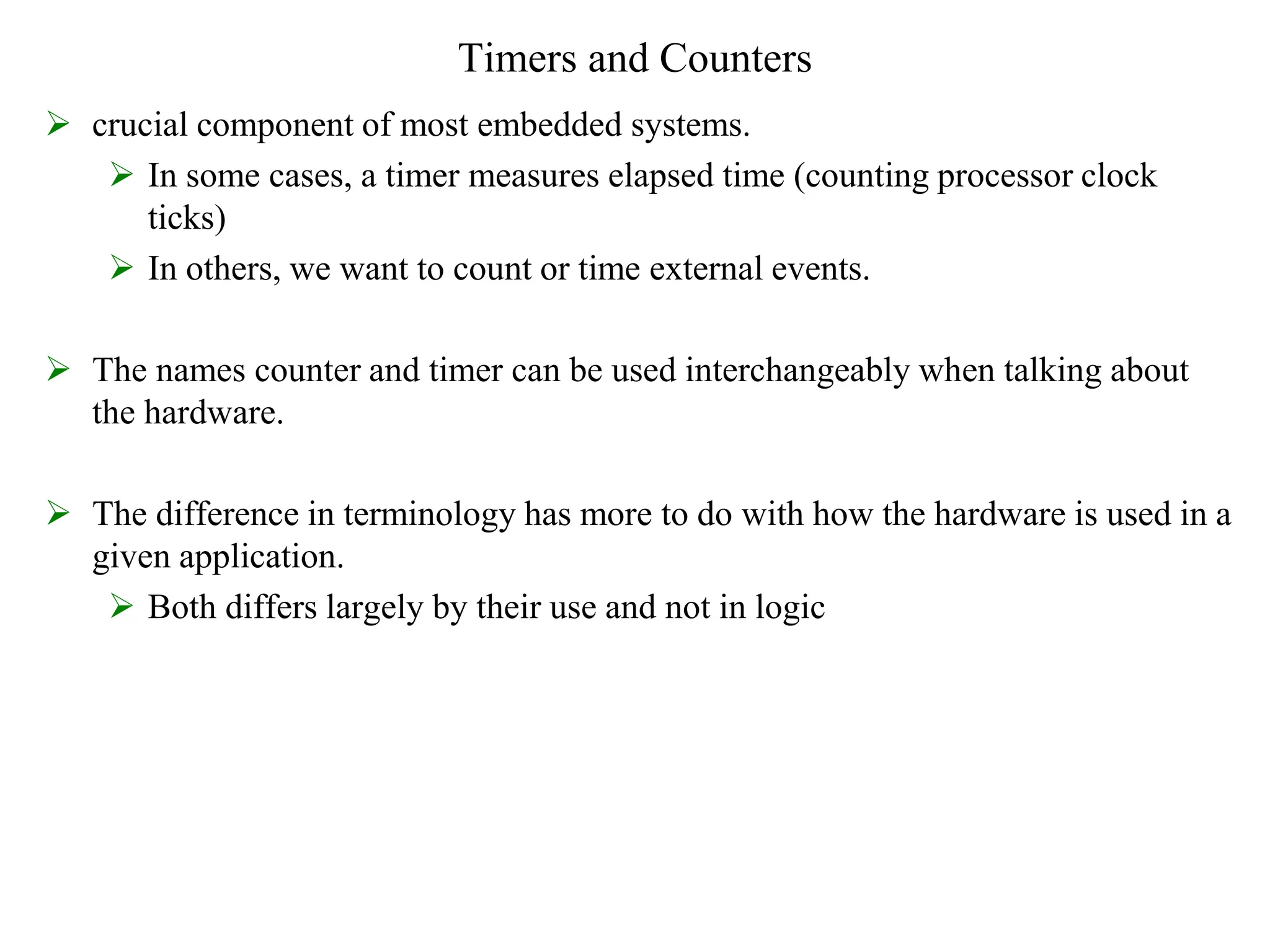 Timers and Counters
 crucial component of most embedded systems.
 In some cases, a timer measures elapsed time (counting processor clock
ticks)
 In others, we want to count or time external events.
 The names counter and timer can be used interchangeably when talking about
the hardware.
 The difference in terminology has more to do with how the hardware is used in a
given application.
 Both differs largely by their use and not in logic
 