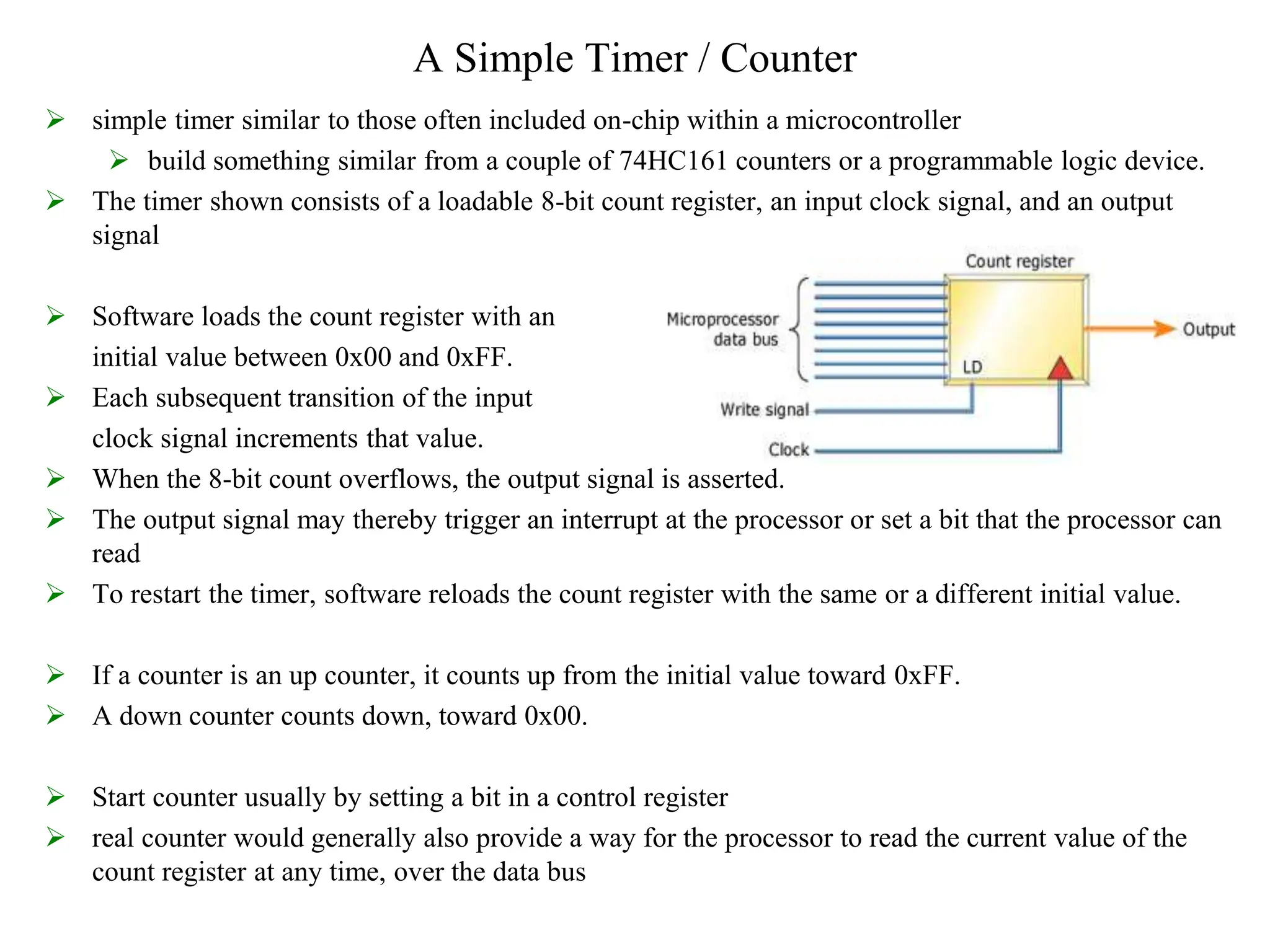 A Simple Timer / Counter
 simple timer similar to those often included on-chip within a microcontroller
 build something similar from a couple of 74HC161 counters or a programmable logic device.
 The timer shown consists of a loadable 8-bit count register, an input clock signal, and an output
signal
 Software loads the count register with an
initial value between 0x00 and 0xFF.
 Each subsequent transition of the input
clock signal increments that value.
 When the 8-bit count overflows, the output signal is asserted.
 The output signal may thereby trigger an interrupt at the processor or set a bit that the processor can
read
 To restart the timer, software reloads the count register with the same or a different initial value.
 If a counter is an up counter, it counts up from the initial value toward 0xFF.
 A down counter counts down, toward 0x00.
 Start counter usually by setting a bit in a control register
 real counter would generally also provide a way for the processor to read the current value of the
count register at any time, over the data bus
 