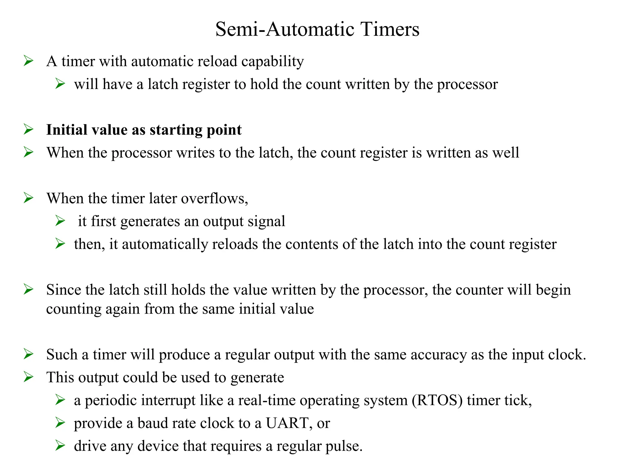 Semi-Automatic Timers
 A timer with automatic reload capability
 will have a latch register to hold the count written by the processor
 Initial value as starting point
 When the processor writes to the latch, the count register is written as well
 When the timer later overflows,
 it first generates an output signal
 then, it automatically reloads the contents of the latch into the count register
 Since the latch still holds the value written by the processor, the counter will begin
counting again from the same initial value
 Such a timer will produce a regular output with the same accuracy as the input clock.
 This output could be used to generate
 a periodic interrupt like a real-time operating system (RTOS) timer tick,
 provide a baud rate clock to a UART, or
 drive any device that requires a regular pulse.
 