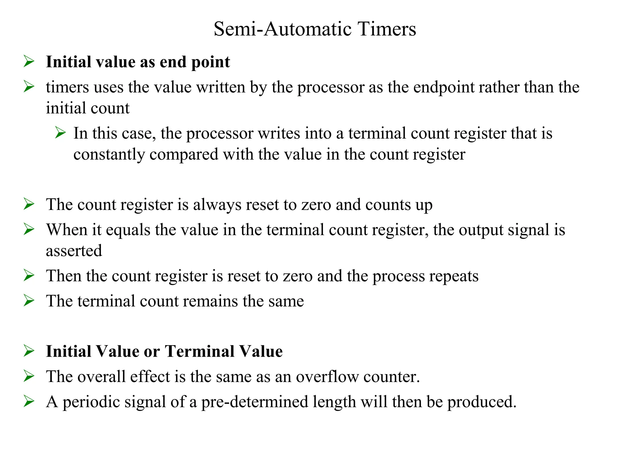 Semi-Automatic Timers
 Initial value as end point
 timers uses the value written by the processor as the endpoint rather than the
initial count
 In this case, the processor writes into a terminal count register that is
constantly compared with the value in the count register
 The count register is always reset to zero and counts up
 When it equals the value in the terminal count register, the output signal is
asserted
 Then the count register is reset to zero and the process repeats
 The terminal count remains the same
 Initial Value or Terminal Value
 The overall effect is the same as an overflow counter.
 A periodic signal of a pre-determined length will then be produced.
 
