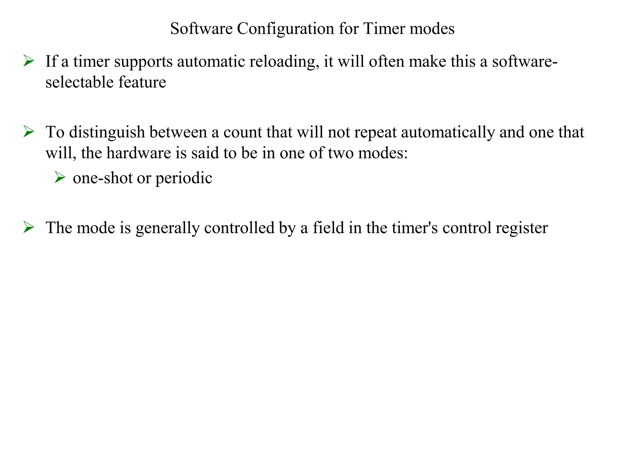 Software Configuration for Timer modes
 If a timer supports automatic reloading, it will often make this a software-
selectable feature
 To distinguish between a count that will not repeat automatically and one that
will, the hardware is said to be in one of two modes:
 one-shot or periodic
 The mode is generally controlled by a field in the timer's control register
 