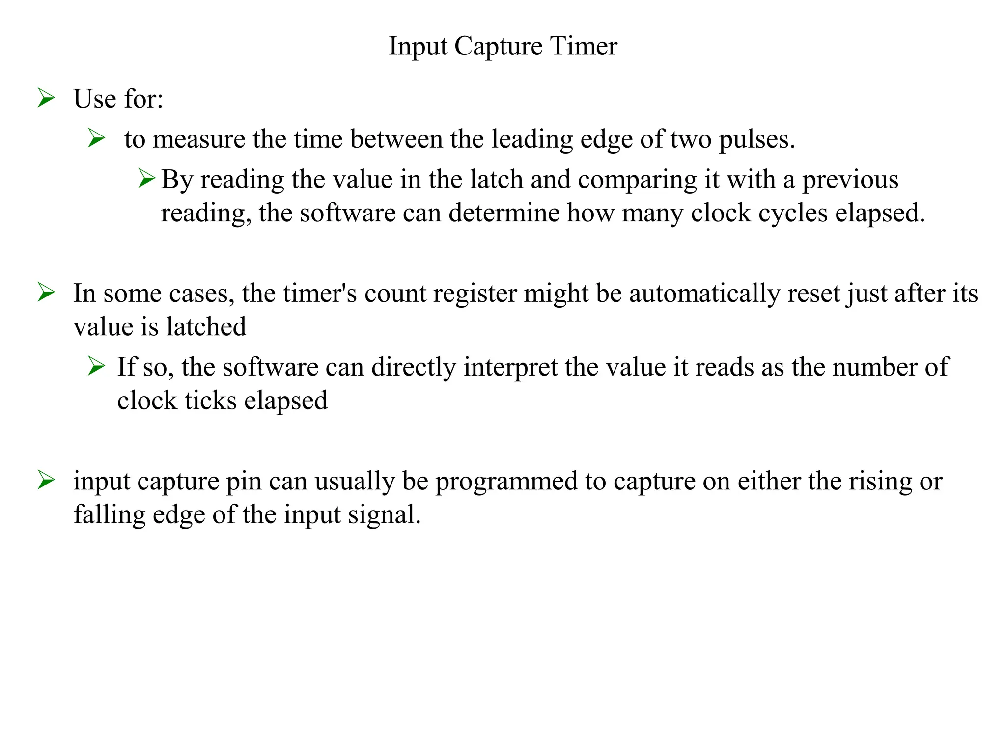 Input Capture Timer
 Use for:
 to measure the time between the leading edge of two pulses.
By reading the value in the latch and comparing it with a previous
reading, the software can determine how many clock cycles elapsed.
 In some cases, the timer's count register might be automatically reset just after its
value is latched
 If so, the software can directly interpret the value it reads as the number of
clock ticks elapsed
 input capture pin can usually be programmed to capture on either the rising or
falling edge of the input signal.
 