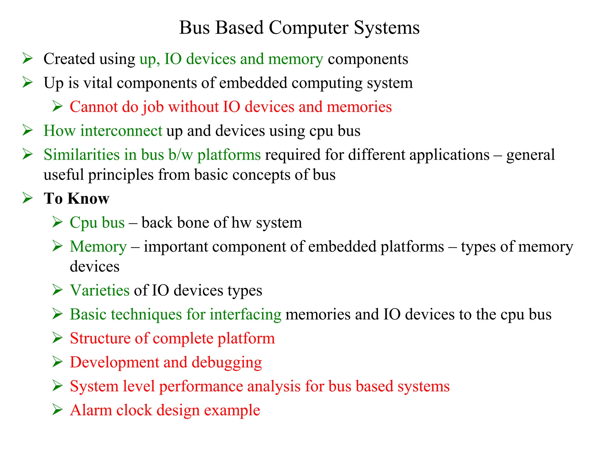 Bus Based Computer Systems
 Created using up, IO devices and memory components
 Up is vital components of embedded computing system
 Cannot do job without IO devices and memories
 How interconnect up and devices using cpu bus
 Similarities in bus b/w platforms required for different applications – general
useful principles from basic concepts of bus
 To Know
 Cpu bus – back bone of hw system
 Memory – important component of embedded platforms – types of memory
devices
 Varieties of IO devices types
 Basic techniques for interfacing memories and IO devices to the cpu bus
 Structure of complete platform
 Development and debugging
 System level performance analysis for bus based systems
 Alarm clock design example
 