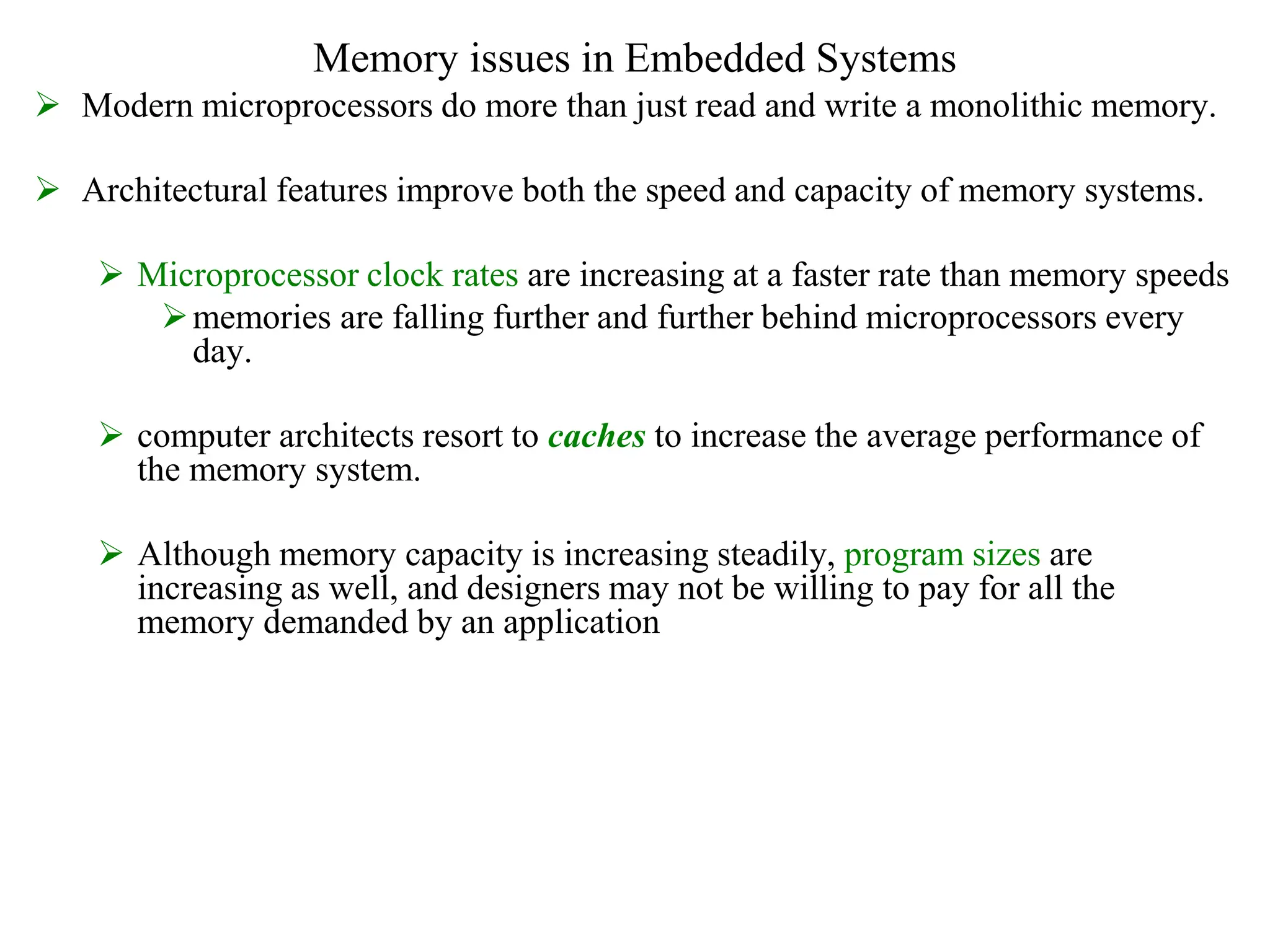 Memory issues in Embedded Systems
 Modern microprocessors do more than just read and write a monolithic memory.
 Architectural features improve both the speed and capacity of memory systems.
 Microprocessor clock rates are increasing at a faster rate than memory speeds
memories are falling further and further behind microprocessors every
day.
 computer architects resort to caches to increase the average performance of
the memory system.
 Although memory capacity is increasing steadily, program sizes are
increasing as well, and designers may not be willing to pay for all the
memory demanded by an application
 
