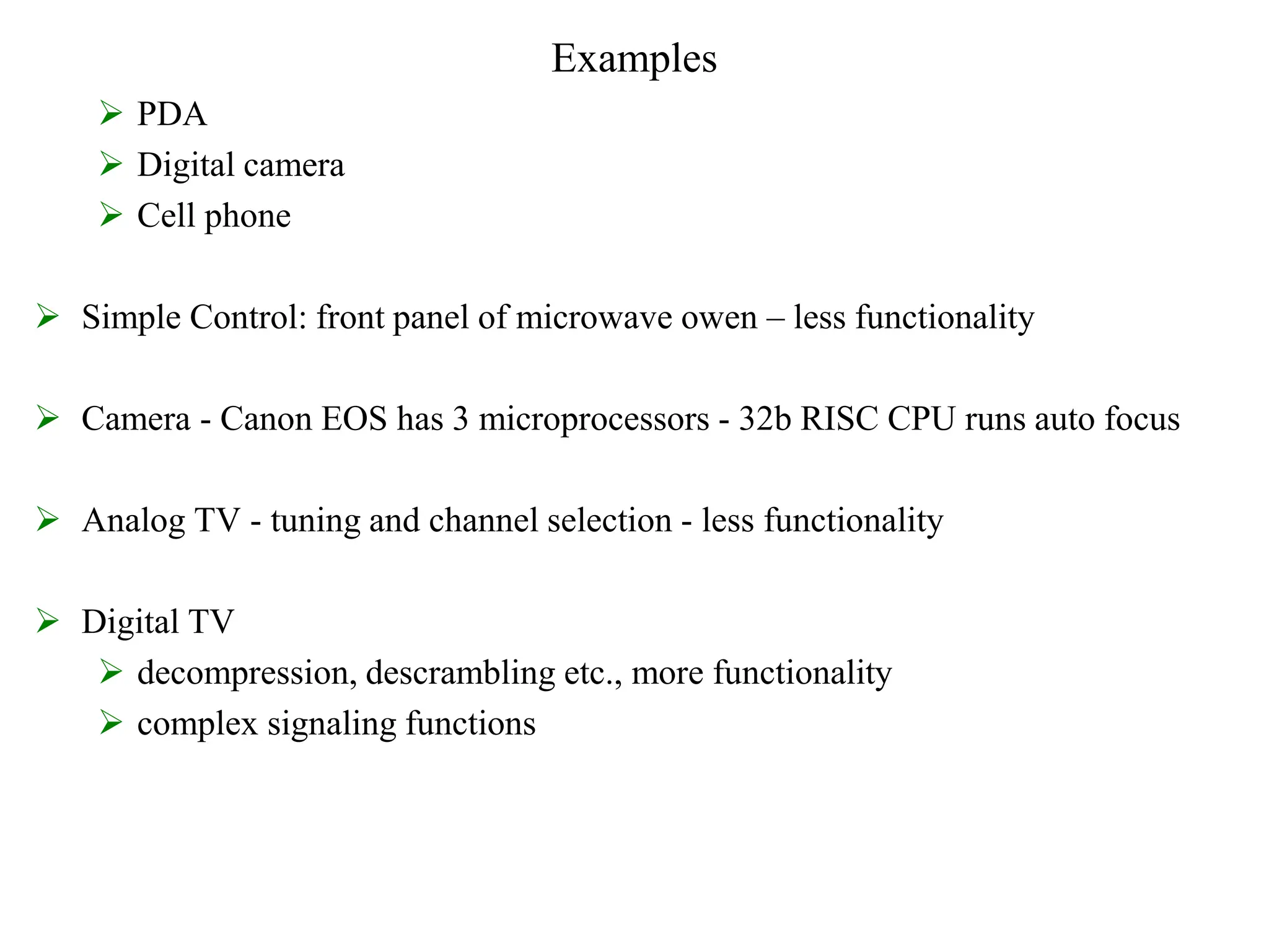 Examples
 PDA
 Digital camera
 Cell phone
 Simple Control: front panel of microwave owen – less functionality
 Camera - Canon EOS has 3 microprocessors - 32b RISC CPU runs auto focus
 Analog TV - tuning and channel selection - less functionality
 Digital TV
 decompression, descrambling etc., more functionality
 complex signaling functions
 